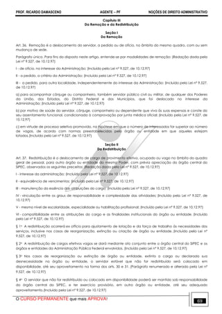 PROF. RICARDO DAMASCENO AGENTE − PF NOÇÕES DE DIREITO ADMINISTRATIVO 
Capítulo III 
Da Remoção e da Redistribuição 
Seção I 
Da Remoção 
Art. 36. Remoção é o deslocamento do servidor, a pedido ou de ofício, no âmbito do mesmo quadro, com ou sem 
mudança de sede. 
Parágrafo único. Para fins do disposto neste artigo, entende-se por modalidades de remoção: (Redação dada pela 
Lei nº 9.527, de 10.12.97) 
I - de ofício, no interesse da Administração; (Incluído pela Lei nº 9.527, de 10.12.97) 
II - a pedido, a critério da Administração; (Incluído pela Lei nº 9.527, de 10.12.97) 
III - a pedido, para outra localidade, independentemente do interesse da Administração: (Incluído pela Lei nº 9.527, 
de 10.12.97) 
a) para acompanhar cônjuge ou companheiro, também servidor público civil ou militar, de qualquer dos Poderes 
da União, dos Estados, do Distrito Federal e dos Municípios, que foi deslocado no interesse da 
Administração; (Incluído pela Lei nº 9.527, de 10.12.97) 
b) por motivo de saúde do servidor, cônjuge, companheiro ou dependente que viva às suas expensas e conste do 
seu assentamento funcional, condicionada à comprovação por junta médica oficial; (Incluído pela Lei nº 9.527, de 
10.12.97) 
c) em virtude de processo seletivo promovido, na hipótese em que o número de interessados for superior ao número 
de vagas, de acordo com normas preestabelecidas pelo órgão ou entidade em que aqueles estejam 
lotados.(Incluído pela Lei nº 9.527, de 10.12.97) 
Seção II 
Da Redistribuição 
Art. 37. Redistribuição é o deslocamento de cargo de provimento efetivo, ocupado ou vago no âmbito do quadro 
geral de pessoal, para outro órgão ou entidade do mesmo Poder, com prévia apreciação do órgão central do 
SIPEC, observados os seguintes preceitos: (Redação dada pela Lei nº 9.527, de 10.12.97) 
I - interesse da administração; (Incluído pela Lei nº 9.527, de 10.12.97) 
II - equivalência de vencimentos; (Incluído pela Lei nº 9.527, de 10.12.97) 
III - manutenção da essência das atribuições do cargo; (Incluído pela Lei nº 9.527, de 10.12.97) 
IV - vinculação entre os graus de responsabilidade e complexidade das atividades; (Incluído pela Lei nº 9.527, de 
10.12.97) 
V - mesmo nível de escolaridade, especialidade ou habilitação profissional; (Incluído pela Lei nº 9.527, de 10.12.97) 
VI - compatibilidade entre as atribuições do cargo e as finalidades institucionais do órgão ou entidade. (Incluído 
pela Lei nº 9.527, de 10.12.97) 
§ 1o A redistribuição ocorrerá ex officio para ajustamento de lotação e da força de trabalho às necessidades dos 
serviços, inclusive nos casos de reorganização, extinção ou criação de órgão ou entidade. (Incluído pela Lei nº 
9.527, de 10.12.97) 
§ 2o A redistribuição de cargos efetivos vagos se dará mediante ato conjunto entre o órgão central do SIPEC e os 
órgãos e entidades da Administração Pública Federal envolvidos. (Incluído pela Lei nº 9.527, de 10.12.97) 
§ 3o Nos casos de reorganização ou extinção de órgão ou entidade, extinto o cargo ou declarada sua 
desnecessidade no órgão ou entidade, o servidor estável que não for redistribuído será colocado em 
disponibilidade, até seu aproveitamento na forma dos arts. 30 e 31. (Parágrafo renumerado e alterado pela Lei nº 
9.527, de 10.12.97) 
§ 4o O servidor que não for redistribuído ou colocado em disponibilidade poderá ser mantido sob responsabilidade 
do órgão central do SIPEC, e ter exercício provisório, em outro órgão ou entidade, até seu adequado 
aproveitamento.(Incluído pela Lei nº 9.527, de 10.12.97) 
O CURSO PERMANENTE que mais APROVA! 69 
 