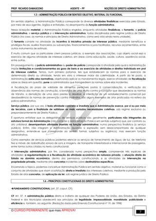 PROF. RICARDO DAMASCENO AGENTE − PF NOÇÕES DE DIREITO ADMINISTRATIVO 
1.3 – ADMINISTRAÇÃO PÚBLICA EM SENTIDO OBJETIVO, MATERIAL OU FUNCIONAL 
Em sentido objetivo, a Administração Pública corresponde às diversas atividades finalísticas exercidas pelo Estado, 
por meio de seus agentes, órgãos e entidades, no desempenho da função administrativa. 
Nessa acepção material, a Administração Pública engloba, enquanto atividades finalísticas, o fomento, a polícia 
administrativa, o serviço público e a intervenção administrativa, todas disciplinadas pelo regime jurídico de Direito 
Público (no caso, as normas e princípios de Direito Administrativo, como será visto ainda nesta unidade). 
O fomento consiste na atividade de incentivo à iniciativa privada de interesse público, mediante benefícios e 
privilégios fiscais, auxílios financeiros ou subvenções, financiamentos a juros facilitados, recursos orçamentários, entre 
outros instrumentos de estímulo. 
É muito comum que os particulares criem pessoas jurídicas, a exemplo das associações, cujo objeto social seja o 
exercício de alguma atividade de interesse coletivo, em áreas como educação, saúde, cultura, assistência social, 
entre outras. 
Em prosseguimento, a polícia administrativa ou poder de polícia corresponde à atividade pela qual a Administração 
impõe limitações e condicionamentos ao gozo de bens e ao exercício de atividades e direitos individuais em prol 
do interesse coletivo. Temos, num primeiro patamar, leis que estabelecem as normas para o exercício de 
determinado direito ou atividade, tendo em vista o interesse maior da coletividade. A partir da lei posta, a 
Administração edita atos normativos, objetivando aplicar os mandamentos legais, exerce atividades de fiscalização 
sobre as áreas em questão, pune os administrados que transgredirem as normas sobre elas incidentes. 
A fiscalização do prazo de validade de alimentos perecíveis postos à comercialização, a verificação da 
observância das normas de construção, a lavratura de uma multa contra o condutor que desobedece as normas 
de trânsito, a demolição de uma obra prestes a desabar, a interdição de um estabelecimento comercial por 
desobediência às normas de prevenção contra incêndios, são alguns exemplos de atos praticados na esfera da 
polícia administrativa. 
Serviço público, por sua vez, é toda atividade concreta e imediata que a Administração exerce, por si ou por meio 
de terceiros, com a finalidade de satisfazer as mais variadas necessidades coletivas, sob regime exclusiva ou 
preponderantemente de Direito Público. 
É oportuno enfatizar que os delegatários de serviços públicos são, geralmente, particulares não integrantes da 
estrutura formal da Administração (não compõe a Administração Pública em sentido subjetivo) que, por contrato ou 
ato unilateral, desempenham atividade inserida na função administrativa, numa perspectiva finalística (o serviço 
público). Enfim, não integram a Administração (quando a expressão vem desacompanhada de qualquer 
designativo, entende-se que corresponde ao sentido formal, subjetivo ou orgânico), mas exercem função 
administrativa. 
Como exemplos de serviços públicos podemos elencar os serviços de fornecimento de água, de luz, de telefonia 
fixa e móvel, de radiodifusão sonora de sons e imagens, de transporte interestadual e internacional de passageiros, 
entre tantos outros citados no texto constitucional. 
A intervenção administrativa, por fim, considerada numa perspectiva ampla, compreende três espécies de 
atividades: a regulamentação e a fiscalização da atividade econômica de natureza privada, a atuação direta do 
Estado no domínio econômico, dentro dos permissivos constitucionais, e as atividades de intervenção na 
propriedade privada, mediante atos concretos incidentes sobre destinatários específicos. 
Encerrando o tópico, podemos conceituar Administração Pública em sentido objetivo, material ou funcional como o 
conjunto de atividades que visam a satisfação direta e imediata dos interesses coletivos, mediante a produção pelo 
Estado de atos concretos, de aplicação da lei, sob regime jurídico de Direito Público. 
1.4 – PRINCÍPIOS CONSTITUCIONAIS DO DIREITO ADMINISTRATIVO 
FUNDAMENTO CONSTITUCIONAL [art. 37, caput, CF]: 
CF Art. 37. A administração pública direta e indireta de qualquer dos Poderes da União, dos Estados, do Distrito 
Federal e dos Municípios obedecerá aos princípios de legalidade, impessoalidade, moralidade, publicidade e 
eficiência e, também, ao seguinte: (Redação dada pela Emenda Constitucional nº 19, de 1998) 
O CURSO PERMANENTE que mais APROVA! 7 
 