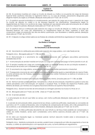 PROF. RICARDO DAMASCENO AGENTE − PF NOÇÕES DE DIREITO ADMINISTRATIVO 
Capítulo IV 
Da Substituição 
Art. 38. Os servidores investidos em cargo ou função de direção ou chefia e os ocupantes de cargo de Natureza 
Especial terão substitutos indicados no regimento interno ou, no caso de omissão, previamente designados pelo 
dirigente máximo do órgão ou entidade. (Redação dada pela Lei nº 9.527, de 10.12.97) 
§ 1o O substituto assumirá automática e cumulativamente, sem prejuízo do cargo que ocupa, o exercício do cargo 
ou função de direção ou chefia e os de Natureza Especial, nos afastamentos, impedimentos legais ou 
regulamentares do titular e na vacância do cargo, hipóteses em que deverá optar pela remuneração de um deles 
durante o respectivo período. (Redação dada pela Lei nº 9.527, de 10.12.97) 
§ 2o O substituto fará jus à retribuição pelo exercício do cargo ou função de direção ou chefia ou de cargo de 
Natureza Especial, nos casos dos afastamentos ou impedimentos legais do titular, superiores a trinta dias 
consecutivos, paga na proporção dos dias de efetiva substituição, que excederem o referido período. (Redação 
dada pela Lei nº 9.527, de 10.12.97) 
Art. 39. O disposto no artigo anterior aplica-se aos titulares de unidades administrativas organizadas em nível de assessoria. 
Título III 
Dos Direitos e Vantagens 
Capítulo I 
Do Vencimento e da Remuneração 
Art. 40. Vencimento é a retribuição pecuniária pelo exercício de cargo público, com valor fixado em lei. 
Parágrafo único. (Revogado pela Lei nº 11.784, de 2008) 
Art. 41. Remuneração é o vencimento do cargo efetivo, acrescido das vantagens pecuniárias permanentes 
estabelecidas em lei. 
§ 1o A remuneração do servidor investido em função ou cargo em comissão será paga na forma prevista no art. 62. 
§ 2o O servidor investido em cargo em comissão de órgão ou entidade diversa da de sua lotação receberá a 
remuneração de acordo com o estabelecido no § 1o do art. 93. 
§ 3o O vencimento do cargo efetivo, acrescido das vantagens de caráter permanente, é irredutível. 
§ 4o É assegurada a isonomia de vencimentos para cargos de atribuições iguais ou assemelhadas do mesmo Poder, 
ou entre servidores dos três Poderes, ressalvadas as vantagens de caráter individual e as relativas à natureza ou ao 
local de trabalho. 
§ 5o Nenhum servidor receberá remuneração inferior ao salário mínimo. (Incluído pela Lei nº 11.784, de 2008 
Art. 42. Nenhum servidor poderá perceber, mensalmente, a título de remuneração, importância superior à soma dos 
valores percebidos como remuneração, em espécie, a qualquer título, no âmbito dos respectivos Poderes, pelos 
Ministros de Estado, por membros do Congresso Nacional e Ministros do Supremo Tribunal Federal. 
Parágrafo único. Excluem-se do teto de remuneração as vantagens previstas nos incisos II a VII do art. 61. 
Art. 43. (Revogado pela Lei nº 9.624, de 2.4.98) (Vide Lei nº 9.624, de 2.4.98) 
Art. 44. O servidor perderá: 
I - a remuneração do dia em que faltar ao serviço, sem motivo justificado; (Redação dada pela Lei nº 9.527, de 
10.12.97) 
II - a parcela de remuneração diária, proporcional aos atrasos, ausências justificadas, ressalvadas as concessões de 
que trata o art. 97, e saídas antecipadas, salvo na hipótese de compensação de horário, até o mês subseqüente ao 
da ocorrência, a ser estabelecida pela chefia imediata. (Redação dada pela Lei nº 9.527, de 10.12.97) 
Parágrafo único. As faltas justificadas decorrentes de caso fortuito ou de força maior poderão ser compensadas a 
critério da chefia imediata, sendo assim consideradas como efetivo exercício. (Incluído pela Lei nº 9.527, de 
10.12.97) 
Art. 45. Salvo por imposição legal, ou mandado judicial, nenhum desconto incidirá sobre a remuneração ou 
provento. (Regulamento) 
Parágrafo único. Mediante autorização do servidor, poderá haver consignação em folha de pagamento a favor de 
terceiros, a critério da administração e com reposição de custos, na forma definida em regulamento. 
O CURSO PERMANENTE que mais APROVA! 70 
 