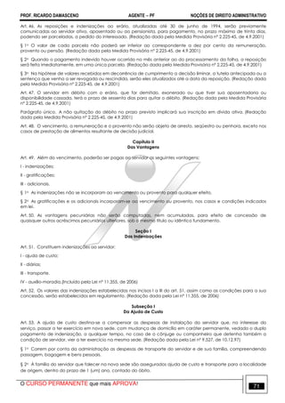 PROF. RICARDO DAMASCENO AGENTE − PF NOÇÕES DE DIREITO ADMINISTRATIVO 
Art. 46. As reposições e indenizações ao erário, atualizadas até 30 de junho de 1994, serão previamente 
comunicadas ao servidor ativo, aposentado ou ao pensionista, para pagamento, no prazo máximo de trinta dias, 
podendo ser parceladas, a pedido do interessado. (Redação dada pela Medida Provisória nº 2.225-45, de 4.9.2001) 
§ 1o O valor de cada parcela não poderá ser inferior ao correspondente a dez por cento da remuneração, 
provento ou pensão. (Redação dada pela Medida Provisória nº 2.225-45, de 4.9.2001) 
§ 2o Quando o pagamento indevido houver ocorrido no mês anterior ao do processamento da folha, a reposição 
será feita imediatamente, em uma única parcela. (Redação dada pela Medida Provisória nº 2.225-45, de 4.9.2001) 
§ 3o Na hipótese de valores recebidos em decorrência de cumprimento a decisão liminar, a tutela antecipada ou a 
sentença que venha a ser revogada ou rescindida, serão eles atualizados até a data da reposição. (Redação dada 
pela Medida Provisória nº 2.225-45, de 4.9.2001) 
Art. 47. O servidor em débito com o erário, que for demitido, exonerado ou que tiver sua aposentadoria ou 
disponibilidade cassada, terá o prazo de sessenta dias para quitar o débito. (Redação dada pela Medida Provisória 
nº 2.225-45, de 4.9.2001) 
Parágrafo único. A não quitação do débito no prazo previsto implicará sua inscrição em dívida ativa. (Redação 
dada pela Medida Provisória nº 2.225-45, de 4.9.2001) 
Art. 48. O vencimento, a remuneração e o provento não serão objeto de arresto, seqüestro ou penhora, exceto nos 
casos de prestação de alimentos resultante de decisão judicial. 
Capítulo II 
Das Vantagens 
Art. 49. Além do vencimento, poderão ser pagas ao servidor as seguintes vantagens: 
I - indenizações; 
II - gratificações; 
III - adicionais. 
§ 1o As indenizações não se incorporam ao vencimento ou provento para qualquer efeito. 
§ 2o As gratificações e os adicionais incorporam-se ao vencimento ou provento, nos casos e condições indicados 
em lei. 
Art. 50. As vantagens pecuniárias não serão computadas, nem acumuladas, para efeito de concessão de 
quaisquer outros acréscimos pecuniários ulteriores, sob o mesmo título ou idêntico fundamento. 
Seção I 
Das Indenizações 
Art. 51. Constituem indenizações ao servidor: 
I - ajuda de custo; 
II - diárias; 
III - transporte. 
IV - auxílio-moradia.(Incluído pela Lei nº 11.355, de 2006) 
Art. 52. Os valores das indenizações estabelecidas nos incisos I a III do art. 51, assim como as condições para a sua 
concessão, serão estabelecidos em regulamento. (Redação dada pela Lei nº 11.355, de 2006) 
Subseção I 
Da Ajuda de Custo 
Art. 53. A ajuda de custo destina-se a compensar as despesas de instalação do servidor que, no interesse do 
serviço, passar a ter exercício em nova sede, com mudança de domicílio em caráter permanente, vedado o duplo 
pagamento de indenização, a qualquer tempo, no caso de o cônjuge ou companheiro que detenha também a 
condição de servidor, vier a ter exercício na mesma sede. (Redação dada pela Lei nº 9.527, de 10.12.97) 
§ 1o Correm por conta da administração as despesas de transporte do servidor e de sua família, compreendendo 
passagem, bagagem e bens pessoais. 
§ 2o À família do servidor que falecer na nova sede são assegurados ajuda de custo e transporte para a localidade 
de origem, dentro do prazo de 1 (um) ano, contado do óbito. 
O CURSO PERMANENTE que mais APROVA! 71 
 