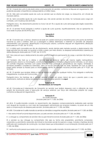 PROF. RICARDO DAMASCENO AGENTE − PF NOÇÕES DE DIREITO ADMINISTRATIVO 
Art. 54. A ajuda de custo é calculada sobre a remuneração do servidor, conforme se dispuser em regulamento, não 
podendo exceder a importância correspondente a 3 (três) meses. 
Art. 55. Não será concedida ajuda de custo ao servidor que se afastar do cargo, ou reassumi-lo, em virtude de 
mandato eletivo. 
Art. 56. Será concedida ajuda de custo àquele que, não sendo servidor da União, for nomeado para cargo em 
comissão, com mudança de domicílio. 
Parágrafo único. No afastamento previsto no inciso I do art. 93, a ajuda de custo será paga pelo órgão cessionário, 
quando cabível. 
Art. 57. O servidor ficará obrigado a restituir a ajuda de custo quando, injustificadamente, não se apresentar na 
nova sede no prazo de 30 (trinta) dias. 
Subseção II 
Das Diárias 
Art. 58. O servidor que, a serviço, afastar-se da sede em caráter eventual ou transitório para outro ponto do território 
nacional ou para o exterior, fará jus a passagens e diárias destinadas a indenizar as parcelas de despesas 
extraordinária com pousada, alimentação e locomoção urbana, conforme dispuser em regulamento. (Redação 
dada pela Lei nº 9.527, de 10.12.97) 
§ 1o A diária será concedida por dia de afastamento, sendo devida pela metade quando o deslocamento não 
exigir pernoite fora da sede, ou quando a União custear, por meio diverso, as despesas extraordinárias cobertas por 
diárias.(Redação dada pela Lei nº 9.527, de 10.12.97) 
§ 2o Nos casos em que o deslocamento da sede constituir exigência permanente do cargo, o servidor não fará jus a 
diárias. 
§ 3o Também não fará jus a diárias o servidor que se deslocar dentro da mesma região metropolitana, 
aglomeração urbana ou microrregião, constituídas por municípios limítrofes e regularmente instituídas, ou em áreas 
de controle integrado mantidas com países limítrofes, cuja jurisdição e competência dos órgãos, entidades e 
servidores brasileiros considera-se estendida, salvo se houver pernoite fora da sede, hipóteses em que as diárias 
pagas serão sempre as fixadas para os afastamentos dentro do território nacional. (Incluído pela Lei nº 9.527, de 
10.12.97) 
Art. 59. O servidor que receber diárias e não se afastar da sede, por qualquer motivo, fica obrigado a restituí-las 
integralmente, no prazo de 5 (cinco) dias. 
Parágrafo único. Na hipótese de o servidor retornar à sede em prazo menor do que o previsto para o seu 
afastamento, restituirá as diárias recebidas em excesso, no prazo previsto no caput. 
Subseção III 
Da Indenização de Transporte 
Art. 60. Conceder-se-á indenização de transporte ao servidor que realizar despesas com a utilização de meio 
próprio de locomoção para a execução de serviços externos, por força das atribuições próprias do cargo, 
conforme se dispuser em regulamento. 
Subseção IV 
Do Auxílio-Moradia 
(Incluído pela Lei nº 11.355, de 2006) 
Art. 60-A. O auxílio-moradia consiste no ressarcimento das despesas comprovadamente realizadas pelo servidor 
com aluguel de moradia ou com meio de hospedagem administrado por empresa hoteleira, no prazo de um mês 
após a comprovação da despesa pelo servidor. (Incluído pela Lei nº 11.355, de 2006) 
Art. 60-B. Conceder-se-á auxílio-moradia ao servidor se atendidos os seguintes requisitos: (Incluído pela Lei nº 11.355, de 2006) 
I - não exista imóvel funcional disponível para uso pelo servidor; (Incluído pela Lei nº 11.355, de 2006) 
II - o cônjuge ou companheiro do servidor não ocupe imóvel funcional; (Incluído pela Lei nº 11.355, de 2006) 
III - o servidor ou seu cônjuge ou companheiro não seja ou tenha sido proprietário, promitente comprador, 
cessionário ou promitente cessionário de imóvel no Município aonde for exercer o cargo, incluída a hipótese de lote 
edificado sem averbação de construção, nos doze meses que antecederem a sua nomeação; (Incluído pela Lei nº 
11.355, de 2006) 
IV - nenhuma outra pessoa que resida com o servidor receba auxílio-moradia; (Incluído pela Lei nº 11.355, de 2006) 
O CURSO PERMANENTE que mais APROVA! 72 
 