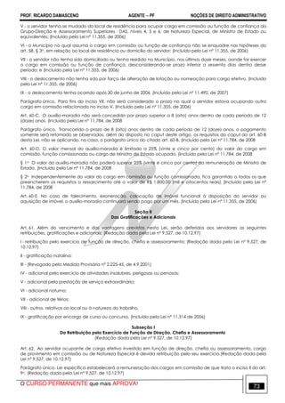 PROF. RICARDO DAMASCENO AGENTE − PF NOÇÕES DE DIREITO ADMINISTRATIVO 
V - o servidor tenha se mudado do local de residência para ocupar cargo em comissão ou função de confiança do 
Grupo-Direção e Assessoramento Superiores - DAS, níveis 4, 5 e 6, de Natureza Especial, de Ministro de Estado ou 
equivalentes; (Incluído pela Lei nº 11.355, de 2006) 
VI - o Município no qual assuma o cargo em comissão ou função de confiança não se enquadre nas hipóteses do 
art. 58, § 3o, em relação ao local de residência ou domicílio do servidor; (Incluído pela Lei nº 11.355, de 2006) 
VII - o servidor não tenha sido domiciliado ou tenha residido no Município, nos últimos doze meses, aonde for exercer 
o cargo em comissão ou função de confiança, desconsiderando-se prazo inferior a sessenta dias dentro desse 
período; e (Incluído pela Lei nº 11.355, de 2006) 
VIII - o deslocamento não tenha sido por força de alteração de lotação ou nomeação para cargo efetivo. (Incluído 
pela Lei nº 11.355, de 2006) 
IX - o deslocamento tenha ocorrido após 30 de junho de 2006. (Incluído pela Lei nº 11.490, de 2007) 
Parágrafo único. Para fins do inciso VII, não será considerado o prazo no qual o servidor estava ocupando outro 
cargo em comissão relacionado no inciso V. (Incluído pela Lei nº 11.355, de 2006) 
Art. 60-C. O auxílio-moradia não será concedido por prazo superior a 8 (oito) anos dentro de cada período de 12 
(doze) anos. (Incluído pela Lei nº 11.784, de 2008 
Parágrafo único. Transcorrido o prazo de 8 (oito) anos dentro de cada período de 12 (doze) anos, o pagamento 
somente será retomado se observados, além do disposto no caput deste artigo, os requisitos do caput do art. 60-B 
desta Lei, não se aplicando, no caso, o parágrafo único do citado art. 60-B. (Incluído pela Lei nº 11.784, de 2008 
Art. 60-D. O valor mensal do auxílio-moradia é limitado a 25% (vinte e cinco por cento) do valor do cargo em 
comissão, função comissionada ou cargo de Ministro de Estado ocupado. (Incluído pela Lei nº 11.784, de 2008 
§ 1o O valor do auxílio-moradia não poderá superar 25% (vinte e cinco por cento) da remuneração de Ministro de 
Estado. (Incluído pela Lei nº 11.784, de 2008 
§ 2o Independentemente do valor do cargo em comissão ou função comissionada, fica garantido a todos os que 
preencherem os requisitos o ressarcimento até o valor de R$ 1.800,00 (mil e oitocentos reais). (Incluído pela Lei nº 
11.784, de 2008 
Art. 60-E. No caso de falecimento, exoneração, colocação de imóvel funcional à disposição do servidor ou 
aquisição de imóvel, o auxílio-moradia continuará sendo pago por um mês. (Incluído pela Lei nº 11.355, de 2006) 
Seção II 
Das Gratificações e Adicionais 
Art. 61. Além do vencimento e das vantagens previstas nesta Lei, serão deferidos aos servidores as seguintes 
retribuições, gratificações e adicionais: (Redação dada pela Lei nº 9.527, de 10.12.97) 
I - retribuição pelo exercício de função de direção, chefia e assessoramento; (Redação dada pela Lei nº 9.527, de 
10.12.97) 
II - gratificação natalina; 
III - (Revogado pela Medida Provisória nº 2.225-45, de 4.9.2001) 
IV - adicional pelo exercício de atividades insalubres, perigosas ou penosas; 
V - adicional pela prestação de serviço extraordinário; 
VI - adicional noturno; 
VII - adicional de férias; 
VIII - outros, relativos ao local ou à natureza do trabalho. 
IX - gratificação por encargo de curso ou concurso. (Incluído pela Lei nº 11.314 de 2006) 
Subseção I 
Da Retribuição pelo Exercício de Função de Direção, Chefia e Assessoramento 
(Redação dada pela Lei nº 9.527, de 10.12.97) 
Art. 62. Ao servidor ocupante de cargo efetivo investido em função de direção, chefia ou assessoramento, cargo 
de provimento em comissão ou de Natureza Especial é devida retribuição pelo seu exercício.(Redação dada pela 
Lei nº 9.527, de 10.12.97) 
Parágrafo único. Lei específica estabelecerá a remuneração dos cargos em comissão de que trata o inciso II do art. 
9o. (Redação dada pela Lei nº 9.527, de 10.12.97) 
O CURSO PERMANENTE que mais APROVA! 73 
 