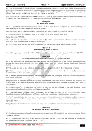 PROF. RICARDO DAMASCENO AGENTE − PF NOÇÕES DE DIREITO ADMINISTRATIVO 
Art. 62-A. Fica transformada em Vantagem Pessoal Nominalmente Identificada - VPNI a incorporação da retribuição 
pelo exercício de função de direção, chefia ou assessoramento, cargo de provimento em comissão ou de Natureza 
Especial a que se referem os arts. 3o e 10 da Lei no 8.911, de 11 de julho de 1994, e o art. 3o da Lei no 9.624, de 2 de 
abril de 1998. (Incluído pela Medida Provisória nº 2.225-45, de 4.9.2001) 
Parágrafo único. A VPNI de que trata o caput deste artigo somente estará sujeita às revisões gerais de remuneração 
dos servidores públicos federais. (Incluído pela Medida Provisória nº 2.225-45, de 4.9.2001) 
Subseção II 
Da Gratificação Natalina 
Art. 63. A gratificação natalina corresponde a 1/12 (um doze avos) da remuneração a que o servidor fizer jus no 
mês de dezembro, por mês de exercício no respectivo ano. 
Parágrafo único. A fração igual ou superior a 15 (quinze) dias será considerada como mês integral. 
Art. 64. A gratificação será paga até o dia 20 (vinte) do mês de dezembro de cada ano. 
Parágrafo único. (VETADO). 
Art. 65. O servidor exonerado perceberá sua gratificação natalina, proporcionalmente aos meses de exercício, 
calculada sobre a remuneração do mês da exoneração. 
Art. 66. A gratificação natalina não será considerada para cálculo de qualquer vantagem pecuniária. 
Subseção III 
Do Adicional por Tempo de Serviço 
Art. 67. (Revogado pela Medida Provisória nº 2.225-45, de 2001, respeitadas as situações constituídas até 8.3.1999) 
Subseção IV 
Dos Adicionais de Insalubridade, Periculosidade ou Atividades Penosas 
Art. 68. Os servidores que trabalhem com habitualidade em locais insalubres ou em contato permanente com 
substâncias tóxicas, radioativas ou com risco de vida, fazem jus a um adicional sobre o vencimento do cargo 
efetivo. 
§ 1o O servidor que fizer jus aos adicionais de insalubridade e de periculosidade deverá optar por um deles. 
§ 2o O direito ao adicional de insalubridade ou periculosidade cessa com a eliminação das condições ou dos riscos 
que deram causa a sua concessão. 
Art. 69. Haverá permanente controle da atividade de servidores em operações ou locais considerados penosos, 
insalubres ou perigosos. 
Parágrafo único. A servidora gestante ou lactante será afastada, enquanto durar a gestação e a lactação, das 
operações e locais previstos neste artigo, exercendo suas atividades em local salubre e em serviço não penoso e 
não perigoso. 
Art. 70. Na concessão dos adicionais de atividades penosas, de insalubridade e de periculosidade, serão 
observadas as situações estabelecidas em legislação específica. 
Art. 71. O adicional de atividade penosa será devido aos servidores em exercício em zonas de fronteira ou em 
localidades cujas condições de vida o justifiquem, nos termos, condições e limites fixados em regulamento. 
Art. 72. Os locais de trabalho e os servidores que operam com Raios X ou substâncias radioativas serão mantidos sob 
controle permanente, de modo que as doses de radiação ionizante não ultrapassem o nível máximo previsto na 
legislação própria. 
Parágrafo único. Os servidores a que se refere este artigo serão submetidos a exames médicos a cada 6 (seis) meses. 
Subseção V 
Do Adicional por Serviço Extraordinário 
Art. 73. O serviço extraordinário será remunerado com acréscimo de 50% (cinqüenta por cento) em relação à hora 
normal de trabalho. 
Art. 74. Somente será permitido serviço extraordinário para atender a situações excepcionais e temporárias, 
respeitado o limite máximo de 2 (duas) horas por jornada. 
O CURSO PERMANENTE que mais APROVA! 74 
 