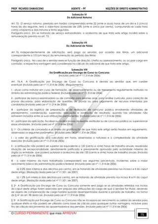 PROF. RICARDO DAMASCENO AGENTE − PF NOÇÕES DE DIREITO ADMINISTRATIVO 
Subseção VI 
Do Adicional Noturno 
Art. 75. O serviço noturno, prestado em horário compreendido entre 22 (vinte e duas) horas de um dia e 5 (cinco) 
horas do dia seguinte, terá o valor-hora acrescido de 25% (vinte e cinco por cento), computando-se cada hora 
como cinqüenta e dois minutos e trinta segundos. 
Parágrafo único. Em se tratando de serviço extraordinário, o acréscimo de que trata este artigo incidirá sobre a 
remuneração prevista no art. 73. 
Subseção VII 
Do Adicional de Férias 
Art. 76. Independentemente de solicitação, será pago ao servidor, por ocasião das férias, um adicional 
correspondente a 1/3 (um terço) da remuneração do período das férias. 
Parágrafo único. No caso de o servidor exercer função de direção, chefia ou assessoramento, ou ocupar cargo em 
comissão, a respectiva vantagem será considerada no cálculo do adicional de que trata este artigo. 
Subseção VIII 
Da Gratificação por Encargo de Curso ou Concurso 
(Incluído pela Lei nº 11.314 de 2006) 
Art. 76-A. A Gratificação por Encargo de Curso ou Concurso é devida ao servidor que, em caráter 
eventual: (Incluído pela Lei nº 11.314 de 2006) (Regulamento) 
I - atuar como instrutor em curso de formação, de desenvolvimento ou de treinamento regularmente instituído no 
âmbito da administração pública federal; (Incluído pela Lei nº 11.314 de 2006) 
II - participar de banca examinadora ou de comissão para exames orais, para análise curricular, para correção de 
provas discursivas, para elaboração de questões de provas ou para julgamento de recursos intentados por 
candidatos;(Incluído pela Lei nº 11.314 de 2006) 
III - participar da logística de preparação e de realização de concurso público envolvendo atividades de 
planejamento, coordenação, supervisão, execução e avaliação de resultado, quando tais atividades não 
estiverem incluídas entre as suas atribuições permanentes; (Incluído pela Lei nº 11.314 de 2006) 
IV - participar da aplicação, fiscalizar ou avaliar provas de exame vestibular ou de concurso público ou supervisionar 
essas atividades. (Incluído pela Lei nº 11.314 de 2006) 
§ 1o Os critérios de concessão e os limites da gratificação de que trata este artigo serão fixados em regulamento, 
observados os seguintes parâmetros: (Incluído pela Lei nº 11.314 de 2006) 
I - o valor da gratificação será calculado em horas, observadas a natureza e a complexidade da atividade 
exercida; (Incluído pela Lei nº 11.314 de 2006) 
II - a retribuição não poderá ser superior ao equivalente a 120 (cento e vinte) horas de trabalho anuais, ressalvada 
situação de excepcionalidade, devidamente justificada e previamente aprovada pela autoridade máxima do 
órgão ou entidade, que poderá autorizar o acréscimo de até 120 (cento e vinte) horas de trabalho anuais; (Incluído 
pela Lei nº 11.314 de 2006) 
III - o valor máximo da hora trabalhada corresponderá aos seguintes percentuais, incidentes sobre o maior 
vencimento básico da administração pública federal: (Incluído pela Lei nº 11.314 de 2006) 
a) 2,2% (dois inteiros e dois décimos por cento), em se tratando de atividades previstas nos incisos I e II do caput 
deste artigo; (Redação dada pela Lei nº 11.501, de 2007) 
b) 1,2% (um inteiro e dois décimos por cento), em se tratando de atividade prevista nos incisos III e IV do caput 
deste artigo. (Redação dada pela Lei nº 11.501, de 2007) 
§ 2o A Gratificação por Encargo de Curso ou Concurso somente será paga se as atividades referidas nos incisos 
do caput deste artigo forem exercidas sem prejuízo das atribuições do cargo de que o servidor for titular, devendo 
ser objeto de compensação de carga horária quando desempenhadas durante a jornada de trabalho, na forma 
do § 4o do art. 98 desta Lei. (Incluído pela Lei nº 11.314 de 2006) 
§ 3o A Gratificação por Encargo de Curso ou Concurso não se incorpora ao vencimento ou salário do servidor para 
qualquer efeito e não poderá ser utilizada como base de cálculo para quaisquer outras vantagens, inclusive para 
fins de cálculo dos proventos da aposentadoria e das pensões. (Incluído pela Lei nº 11.314 de 2006) 
O CURSO PERMANENTE que mais APROVA! 75 
 