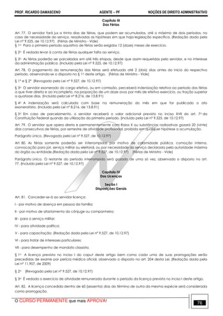PROF. RICARDO DAMASCENO AGENTE − PF NOÇÕES DE DIREITO ADMINISTRATIVO 
Capítulo III 
Das Férias 
Art. 77. O servidor fará jus a trinta dias de férias, que podem ser acumuladas, até o máximo de dois períodos, no 
caso de necessidade do serviço, ressalvadas as hipóteses em que haja legislação específica. (Redação dada pela 
Lei nº 9.525, de 10.12.97) (Férias de Ministro - Vide) 
§ 1o Para o primeiro período aquisitivo de férias serão exigidos 12 (doze) meses de exercício. 
§ 2o É vedado levar à conta de férias qualquer falta ao serviço. 
§ 3o As férias poderão ser parceladas em até três etapas, desde que assim requeridas pelo servidor, e no interesse 
da administração pública. (Incluído pela Lei nº 9.525, de 10.12.97) 
Art. 78. O pagamento da remuneração das férias será efetuado até 2 (dois) dias antes do início do respectivo 
período, observando-se o disposto no § 1o deste artigo. (Férias de Ministro - Vide) 
§ 1° e § 2° (Revogado pela Lei nº 9.527, de 10.12.97) 
§ 3o O servidor exonerado do cargo efetivo, ou em comissão, perceberá indenização relativa ao período das férias 
a que tiver direito e ao incompleto, na proporção de um doze avos por mês de efetivo exercício, ou fração superior 
a quatorze dias. (Incluído pela Lei nº 8.216, de 13.8.91) 
§ 4o A indenização será calculada com base na remuneração do mês em que for publicado o ato 
exoneratório. (Incluído pela Lei nº 8.216, de 13.8.91) 
§ 5o Em caso de parcelamento, o servidor receberá o valor adicional previsto no inciso XVII do art. 7o da 
Constituição Federal quando da utilização do primeiro período. (Incluído pela Lei nº 9.525, de 10.12.97) 
Art. 79. O servidor que opera direta e permanentemente com Raios X ou substâncias radioativas gozará 20 (vinte) 
dias consecutivos de férias, por semestre de atividade profissional, proibida em qualquer hipótese a acumulação. 
Parágrafo único. (Revogado pela Lei nº 9.527, de 10.12.97) 
Art. 80. As férias somente poderão ser interrompidas por motivo de calamidade pública, comoção interna, 
convocação para júri, serviço militar ou eleitoral, ou por necessidade do serviço declarada pela autoridade máxima 
do órgão ou entidade.(Redação dada pela Lei nº 9.527, de 10.12.97) (Férias de Ministro - Vide) 
Parágrafo único. O restante do período interrompido será gozado de uma só vez, observado o disposto no art. 
77. (Incluído pela Lei nº 9.527, de 10.12.97) 
Capítulo IV 
Das Licenças 
Seção I 
Disposições Gerais 
Art. 81. Conceder-se-á ao servidor licença: 
I - por motivo de doença em pessoa da família; 
II - por motivo de afastamento do cônjuge ou companheiro; 
III - para o serviço militar; 
IV - para atividade política; 
V - para capacitação; (Redação dada pela Lei nº 9.527, de 10.12.97) 
VI - para tratar de interesses particulares; 
VII - para desempenho de mandato classista. 
§ 1o A licença prevista no inciso I do caput deste artigo bem como cada uma de suas prorrogações serão 
precedidas de exame por perícia médica oficial, observado o disposto no art. 204 desta Lei. (Redação dada pela 
Lei nº 11.907, de 2009) 
§ 2o (Revogado pela Lei nº 9.527, de 10.12.97) 
§ 3o É vedado o exercício de atividade remunerada durante o período da licença prevista no inciso I deste artigo. 
Art. 82. A licença concedida dentro de 60 (sessenta) dias do término de outra da mesma espécie será considerada 
como prorrogação. 
O CURSO PERMANENTE que mais APROVA! 76 
 