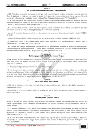 PROF. RICARDO DAMASCENO AGENTE − PF NOÇÕES DE DIREITO ADMINISTRATIVO 
Seção II 
Da Licença por Motivo de Doença em Pessoa da Família 
Art. 83. Poderá ser concedida licença ao servidor por motivo de doença do cônjuge ou companheiro, dos pais, dos 
filhos, do padrasto ou madrasta e enteado, ou dependente que viva a suas expensas e conste do seu assentamento 
funcional, mediante comprovação por perícia médica oficial. (Redação dada pela Lei nº 11.907, de 2009) 
§ 1o A licença somente será deferida se a assistência direta do servidor for indispensável e não puder ser prestada 
simultaneamente com o exercício do cargo ou mediante compensação de horário, na forma do disposto no inciso 
II do art. 44. (Redação dada pela Lei nº 9.527, de 10.12.97) 
§ 2o A licença de que trata o caput, incluídas as prorrogações, poderá ser concedida a cada período de doze 
meses nas seguintes condições: (Redação dada pela Lei nº 12.269, de 2010) 
I - por até 60 (sessenta) dias, consecutivos ou não, mantida a remuneração do servidor; e (Incluído pela Lei nº 12.269, 
de 2010) 
II - por até 90 (noventa) dias, consecutivos ou não, sem remuneração. (Incluído pela Lei nº 12.269, de 2010) 
§ 3o O início do interstício de 12 (doze) meses será contado a partir da data do deferimento da primeira licença 
concedida. (Incluído pela Lei nº 12.269, de 2010) 
§ 4o A soma das licenças remuneradas e das licenças não remuneradas, incluídas as respectivas prorrogações, 
concedidas em um mesmo período de 12 (doze) meses, observado o disposto no § 3o, não poderá ultrapassar os 
limites estabelecidos nos incisos I e II do § 2o. (Incluído pela Lei nº 12.269, de 2010) 
Seção III 
Da Licença por Motivo de Afastamento do Cônjuge 
Art. 84. Poderá ser concedida licença ao servidor para acompanhar cônjuge ou companheiro que foi deslocado 
para outro ponto do território nacional, para o exterior ou para o exercício de mandato eletivo dos Poderes 
Executivo e Legislativo. 
§ 1o A licença será por prazo indeterminado e sem remuneração. 
§ 2o No deslocamento de servidor cujo cônjuge ou companheiro também seja servidor público, civil ou militar, de 
qualquer dos Poderes da União, dos Estados, do Distrito Federal e dos Municípios, poderá haver exercício provisório 
em órgão ou entidade da Administração Federal direta, autárquica ou fundacional, desde que para o exercício de 
atividade compatível com o seu cargo. (Redação dada pela Lei nº 9.527, de 10.12.97) 
Seção IV 
Da Licença para o Serviço Militar 
Art. 85. Ao servidor convocado para o serviço militar será concedida licença, na forma e condições previstas na 
legislação específica. 
Parágrafo único. Concluído o serviço militar, o servidor terá até 30 (trinta) dias sem remuneração para reassumir o 
exercício do cargo. 
Seção V 
Da Licença para Atividade Política 
Art. 86. O servidor terá direito a licença, sem remuneração, durante o período que mediar entre a sua escolha em 
convenção partidária, como candidato a cargo eletivo, e a véspera do registro de sua candidatura perante a 
Justiça Eleitoral. 
§ 1o O servidor candidato a cargo eletivo na localidade onde desempenha suas funções e que exerça cargo de 
direção, chefia, assessoramento, arrecadação ou fiscalização, dele será afastado, a partir do dia imediato ao do 
registro de sua candidatura perante a Justiça Eleitoral, até o décimo dia seguinte ao do pleito. (Redação dada 
pela Lei nº 9.527, de 10.12.97) 
§ 2o A partir do registro da candidatura e até o décimo dia seguinte ao da eleição, o servidor fará jus à licença, 
assegurados os vencimentos do cargo efetivo, somente pelo período de três meses. (Redação dada pela Lei nº 
9.527, de 10.12.97) 
O CURSO PERMANENTE que mais APROVA! 77 
 