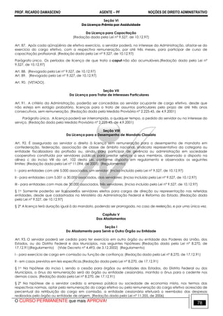 PROF. RICARDO DAMASCENO AGENTE − PF NOÇÕES DE DIREITO ADMINISTRATIVO 
Seção VI 
Da Licença-Prêmio por Assiduidade 
Da Licença para Capacitação 
(Redação dada pela Lei nº 9.527, de 10.12.97) 
Art. 87. Após cada qüinqüênio de efetivo exercício, o servidor poderá, no interesse da Administração, afastar-se do 
exercício do cargo efetivo, com a respectiva remuneração, por até três meses, para participar de curso de 
capacitação profissional. (Redação dada pela Lei nº 9.527, de 10.12.97) 
Parágrafo único. Os períodos de licença de que trata o caput não são acumuláveis.(Redação dada pela Lei nº 
9.527, de 10.12.97) 
Art. 88. (Revogado pela Lei nº 9.527, de 10.12.97) 
Art. 89. (Revogado pela Lei nº 9.527, de 10.12.97) 
Art. 90. (VETADO). 
Seção VII 
Da Licença para Tratar de Interesses Particulares 
Art. 91. A critério da Administração, poderão ser concedidas ao servidor ocupante de cargo efetivo, desde que 
não esteja em estágio probatório, licenças para o trato de assuntos particulares pelo prazo de até três anos 
consecutivos, sem remuneração. (Redação dada pela Medida Provisória nº 2.225-45, de 4.9.2001) 
Parágrafo único. A licença poderá ser interrompida, a qualquer tempo, a pedido do servidor ou no interesse do 
serviço. (Redação dada pela Medida Provisória nº 2.225-45, de 4.9.2001) 
Seção VIII 
Da Licença para o Desempenho de Mandato Classista 
Art. 92. É assegurado ao servidor o direito à licença sem remuneração para o desempenho de mandato em 
confederação, federação, associação de classe de âmbito nacional, sindicato representativo da categoria ou 
entidade fiscalizadora da profissão ou, ainda, para participar de gerência ou administração em sociedade 
cooperativa constituída por servidores públicos para prestar serviços a seus membros, observado o disposto na 
alínea c do inciso VIII do art. 102 desta Lei, conforme disposto em regulamento e observados os seguintes 
limites: (Redação dada pela Lei nº 11.094, de 2005) (Regulamento) 
I - para entidades com até 5.000 associados, um servidor; (Inciso incluído pela Lei nº 9.527, de 10.12.97) 
II - para entidades com 5.001 a 30.000 associados, dois servidores; (Inciso incluído pela Lei nº 9.527, de 10.12.97) 
III - para entidades com mais de 30.000 associados, três servidores. (Inciso incluído pela Lei nº 9.527, de 10.12.97) 
§ 1o Somente poderão ser licenciados servidores eleitos para cargos de direção ou representação nas referidas 
entidades, desde que cadastradas no Ministério da Administração Federal e Reforma do Estado. (Redação dada 
pela Lei nº 9.527, de 10.12.97) 
§ 2° A licença terá duração igual à do mandato, podendo ser prorrogada, no caso de reeleição, e por uma única vez. 
Capítulo V 
Dos Afastamentos 
Seção I 
Do Afastamento para Servir a Outro Órgão ou Entidade 
Art. 93. O servidor poderá ser cedido para ter exercício em outro órgão ou entidade dos Poderes da União, dos 
Estados, ou do Distrito Federal e dos Municípios, nas seguintes hipóteses: (Redação dada pela Lei nº 8.270, de 
17.12.91)(Regulamento) (Vide Decreto nº 4.493, de 3.12.2002) (Regulamento) 
I - para exercício de cargo em comissão ou função de confiança; (Redação dada pela Lei nº 8.270, de 17.12.91) 
II - em casos previstos em leis específicas.(Redação dada pela Lei nº 8.270, de 17.12.91) 
§ 1o Na hipótese do inciso I, sendo a cessão para órgãos ou entidades dos Estados, do Distrito Federal ou dos 
Municípios, o ônus da remuneração será do órgão ou entidade cessionária, mantido o ônus para o cedente nos 
demais casos. (Redação dada pela Lei nº 8.270, de 17.12.91) 
§ 2º Na hipótese de o servidor cedido a empresa pública ou sociedade de economia mista, nos termos das 
respectivas normas, optar pela remuneração do cargo efetivo ou pela remuneração do cargo efetivo acrescida de 
percentual da retribuição do cargo em comissão, a entidade cessionária efetuará o reembolso das despesas 
realizadas pelo órgão ou entidade de origem. (Redação dada pela Lei nº 11.355, de 2006) 
O CURSO PERMANENTE que mais APROVA! 78 
 