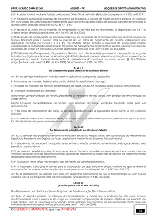 PROF. RICARDO DAMASCENO AGENTE − PF NOÇÕES DE DIREITO ADMINISTRATIVO 
§ 3o A cessão far-se-á mediante Portaria publicada no Diário Oficial da União. (Redação dada pela Lei nº 8.270, de 17.12.91) 
§ 4o Mediante autorização expressa do Presidente da República, o servidor do Poder Executivo poderá ter exercício 
em outro órgão da Administração Federal direta que não tenha quadro próprio de pessoal, para fim determinado e 
a prazo certo. (Incluído pela Lei nº 8.270, de 17.12.91) 
§ 5º Aplica-se à União, em se tratando de empregado ou servidor por ela requisitado, as disposições dos §§ 1º e 
2º deste artigo. (Redação dada pela Lei nº 10.470, de 25.6.2002) 
§ 6º As cessões de empregados de empresa pública ou de sociedade de economia mista, que receba recursos de 
Tesouro Nacional para o custeio total ou parcial da sua folha de pagamento de pessoal, independem das 
disposições contidas nos incisos I e II e §§ 1º e 2º deste artigo, ficando o exercício do empregado cedido 
condicionado a autorização específica do Ministério do Planejamento, Orçamento e Gestão, exceto nos casos de 
ocupação de cargo em comissão ou função gratificada. (Incluído pela Lei nº 10.470, de 25.6.2002) 
§ 7° O Ministério do Planejamento, Orçamento e Gestão, com a finalidade de promover a composição da força de 
trabalho dos órgãos e entidades da Administração Pública Federal, poderá determinar a lotação ou o exercício de 
empregado ou servidor, independentemente da observância do constante no inciso I e nos §§ 1º e 2º deste 
artigo. (Incluído pela Lei nº 10.470, de 25.6.2002) (Vide Decreto nº 5.375, de 2005) 
Seção II 
Do Afastamento para Exercício de Mandato Eletivo 
Art. 94. Ao servidor investido em mandato eletivo aplicam-se as seguintes disposições: 
I - tratando-se de mandato federal, estadual ou distrital, ficará afastado do cargo; 
II - investido no mandato de Prefeito, será afastado do cargo, sendo-lhe facultado optar pela sua remuneração; 
III - investido no mandato de vereador: 
a) havendo compatibilidade de horário, perceberá as vantagens de seu cargo, sem prejuízo da remuneração do 
cargo eletivo; 
b) não havendo compatibilidade de horário, será afastado do cargo, sendo-lhe facultado optar pela sua 
remuneração. 
§ 1o No caso de afastamento do cargo, o servidor contribuirá para a seguridade social como se em exercício 
estivesse. 
§ 2o O servidor investido em mandato eletivo ou classista não poderá ser removido ou redistribuído de ofício para 
localidade diversa daquela onde exerce o mandato. 
Seção III 
Do Afastamento para Estudo ou Missão no Exterior 
Art. 95. O servidor não poderá ausentar-se do País para estudo ou missão oficial, sem autorização do Presidente da 
República, Presidente dos Órgãos do Poder Legislativo e Presidente do Supremo Tribunal Federal. 
§ 1o A ausência não excederá a 4 (quatro) anos, e finda a missão ou estudo, somente decorrido igual período, será 
permitida nova ausência. 
§ 2o Ao servidor beneficiado pelo disposto neste artigo não será concedida exoneração ou licença para tratar de 
interesse particular antes de decorrido período igual ao do afastamento, ressalvada a hipótese de ressarcimento da 
despesa havida com seu afastamento. 
§ 3o O disposto neste artigo não se aplica aos servidores da carreira diplomática. 
§ 4o As hipóteses, condições e formas para a autorização de que trata este artigo, inclusive no que se refere à 
remuneração do servidor, serão disciplinadas em regulamento. (Incluído pela Lei nº 9.527, de 10.12.97) 
Art. 96. O afastamento de servidor para servir em organismo internacional de que o Brasil participe ou com o qual 
coopere dar-se-á com perda total da remuneração. (Vide Decreto nº 3.456, de 2000) 
Seção IV 
(Incluído pela Lei nº 11.907, de 2009) 
Do Afastamento para Participação em Programa de Pós-Graduação Stricto Sensu no País 
Art. 96-A. O servidor poderá, no interesse da Administração, e desde que a participação não possa ocorrer 
simultaneamente com o exercício do cargo ou mediante compensação de horário, afastar-se do exercício do 
cargo efetivo, com a respectiva remuneração, para participar em programa de pós-graduação stricto sensu em 
instituição de ensino superior no País. (Incluído pela Lei nº 11.907, de 2009) 
O CURSO PERMANENTE que mais APROVA! 79 
 