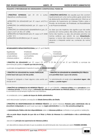 PROF. RICARDO DAMASCENO AGENTE − PF NOÇÕES DE DIREITO ADMINISTRATIVO 
QUANTO À PREVISIBILIDADE NO ORDENAMENTO CONSTITUCIONAL PODEM SER: 
1)PRINCÍPIOS EXPRESSOS; [art. 37, CF, e outros 
dispositivos constitucionais] 
a)PRINCÍPIO DA LEGALIDADE [art. 37, caput, art.5º,II e 
84, IV]; 
b)PRINCÍPIO DA IMPESSOALIDADE [art. 37, caput e 5º, 
caput], 
c)PRINCÍPIO DA MORALIDADE ADMINISTRATIVA [arts. 37, 
caput, e § 4º, art. 85, e 5º, LXXIII], 
d)PRINCÍPIO DA PUBLICIDADE [arts. 37, caput, e 5º, XXXIII 
e XXIV, “b”] 
e)PRINCÍPIO DA EFICIÊNCIA [art. 37, caput]. 
2)PRINCÍPIOS IMPLÍCITOS: são aqueles que não constam 
taxativamente em uma norma jurídica geral, sendo fruto 
de elaboração doutrinária e jurisprudencial. Citem-se os 
princípios da Supremacia do Interesse Público sobre o 
Privado, da Autotutela, da Finalidade, da Razoabilidade 
e da Proporcionalidade. 
Ao dizer que são implícitos não significa que não estão 
previstos em norma jurídica. Eles estão previstos, mas de 
forma não taxativa, ou seja, são princípios previstos nas 
normas jurídicas que advém da sua interpretação. 
Apenas, a norma não menciona o nome do princípio, 
devendo o interprete extrair seu conteúdo da norma 
jurídica. 
FUNDAMENTO INFRACONSTITUCIONAL [art. 2°, Lei 9.784/99] 
-legalidade; -finalidade; -motivação; 
-razoabilidade; -proporcionalidade; -moralidade; 
-ampla defesa; -contraditório; -segurança jurídica; 
-interesse público; -eficiência. 
1)PRINCÍPIO DA LEGALIDADE [art. 37, caput, CF; art.5º, II, CF; 84, IV, CF; art. 2º, Lei 9.784/99]: a vontade da 
administração pública é aquela que decorre da lei. 
-o princípio da legalidade é inerente à noção de ESTADO DE DIREITO. 
PRINCÍPIO DA LEGALIDADE No âmbito PARTICULAR: 
é lícito fazer tudo que a lei não proíbe. 
“ninguém é obrigado a fazer alguma coisa senão em 
virtude de lei”. 
PRINCÍPIO DA LEGALIDADE NA ADMINISTRAÇÃO PÚBLICA: 
só é permitido fazer o que a lei autoriza. 
“a administração só pode atuar secundum legem, não 
contra ou praeter legem.” 
2)PRINCÍPIO DA SUPREMACIA DO INTERESSE PÚBLICO [art. 2º, Lei 9.784/99]: o interesse público deve prevalecer sobre 
o interesse privado. O Estado exige a submissão dos interesses particulares ao interesse público, na medida em que 
a convivência social sempre impõe ônus aos indivíduos. 
-é considerado como a pedra de toque do direito administrativo. 
-está relacionado à própria concepção do Estado Democrático de Direito. 
3)PRINCÍPIO DA INDISPONIBILIDADE DO INTERESSE PÚBLICO: por serem interesses titulados pela coletividade não se 
encontram à disposição de quem quer que seja; ao órgão administrativo incumbe tão somente protegê-los. 
-a Administração Pública não tem disponibilidade sobre os interesses públicos confiados a sua guarda e realização. 
-não se pode dispor daquilo de que não se é titular [o titular do interesse é a coletividade e não a administração 
pública]. 
-decorre do princípio da supremacia do interesse público. 
-em decorrência desse princípio é que os poderes da administração são marcados por serem PODERES-DEVERES. 
O CURSO PERMANENTE que mais APROVA! 8 
 