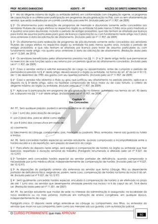 PROF. RICARDO DAMASCENO AGENTE − PF NOÇÕES DE DIREITO ADMINISTRATIVO 
§ 1o Ato do dirigente máximo do órgão ou entidade definirá, em conformidade com a legislação vigente, os programas 
de capacitação e os critérios para participação em programas de pós-graduação no País, com ou sem afastamento do 
servidor, que serão avaliados por um comitê constituído para este fim. (Incluído pela Lei nº 11.907, de 2009) 
§ 2o Os afastamentos para realização de programas de mestrado e doutorado somente serão concedidos aos 
servidores titulares de cargos efetivos no respectivo órgão ou entidade há pelo menos 3 (três) anos para mestrado e 
4 (quatro) anos para doutorado, incluído o período de estágio probatório, que não tenham se afastado por licença 
para tratar de assuntos particulares para gozo de licença capacitação ou com fundamento neste artigo nos 2 (dois) 
anos anteriores à data da solicitação de afastamento. (Incluído pela Lei nº 11.907, de 2009) 
§ 3o Os afastamentos para realização de programas de pós-doutorado somente serão concedidos aos servidores 
titulares de cargos efetivo no respectivo órgão ou entidade há pelo menos quatro anos, incluído o período de 
estágio probatório, e que não tenham se afastado por licença para tratar de assuntos particulares ou com 
fundamento neste artigo, nos quatro anos anteriores à data da solicitação de afastamento. (Redação dada pela 
Lei nº 12.269, de 2010) 
§ 4o Os servidores beneficiados pelos afastamentos previstos nos §§ 1o, 2o e 3o deste artigo terão que permanecer 
no exercício de suas funções após o seu retorno por um período igual ao do afastamento concedido. (Incluído pela 
Lei nº 11.907, de 2009) 
§ 5o Caso o servidor venha a solicitar exoneração do cargo ou aposentadoria, antes de cumprido o período de 
permanência previsto no § 4o deste artigo, deverá ressarcir o órgão ou entidade, na forma do art. 47 da Lei no 8.112, 
de 11 de dezembro de 1990, dos gastos com seu aperfeiçoamento. (Incluído pela Lei nº 11.907, de 2009) 
§ 6o Caso o servidor não obtenha o título ou grau que justificou seu afastamento no período previsto, aplica-se o 
disposto no § 5o deste artigo, salvo na hipótese comprovada de força maior ou de caso fortuito, a critério do 
dirigente máximo do órgão ou entidade. (Incluído pela Lei nº 11.907, de 2009) 
§ 7o Aplica-se à participação em programa de pós-graduação no Exterior, autorizado nos termos do art. 95 desta 
Lei, o disposto nos §§ 1o a 6o deste artigo. (Incluído pela Lei nº 11.907, de 2009) 
Capítulo VI 
Das Concessões 
Art. 97. Sem qualquer prejuízo, poderá o servidor ausentar-se do serviço: 
I - por 1 (um) dia, para doação de sangue; 
II - por 2 (dois) dias, para se alistar como eleitor; 
III - por 8 (oito) dias consecutivos em razão de : 
a) casamento; 
b) falecimento do cônjuge, companheiro, pais, madrasta ou padrasto, filhos, enteados, menor sob guarda ou tutela 
e irmãos. 
Art. 98. Será concedido horário especial ao servidor estudante, quando comprovada a incompatibilidade entre o 
horário escolar e o da repartição, sem prejuízo do exercício do cargo. 
§ 1o Para efeito do disposto neste artigo, será exigida a compensação de horário no órgão ou entidade que tiver 
exercício, respeitada a duração semanal do trabalho. (Parágrafo renumerado e alterado pela Lei nº 9.527, de 
10.12.97) 
§ 2o Também será concedido horário especial ao servidor portador de deficiência, quando comprovada a 
necessidade por junta médica oficial, independentemente de compensação de horário. (Incluído pela Lei nº 9.527, 
de 10.12.97) 
§ 3o As disposições do parágrafo anterior são extensivas ao servidor que tenha cônjuge, filho ou dependente 
portador de deficiência física, exigindo-se, porém, neste caso, compensação de horário na forma do inciso II do art. 
44. (Incluído pela Lei nº 9.527, de 10.12.97) 
§ 4o Será igualmente concedido horário especial, vinculado à compensação de horário a ser efetivada no prazo 
de até 1 (um) ano, ao servidor que desempenhe atividade prevista nos incisos I e II do caput do art. 76-A desta 
Lei. (Redação dada pela Lei nº 11.501, de 2007) 
Art. 99. Ao servidor estudante que mudar de sede no interesse da administração é assegurada, na localidade da 
nova residência ou na mais próxima, matrícula em instituição de ensino congênere, em qualquer época, 
independentemente de vaga. 
Parágrafo único. O disposto neste artigo estende-se ao cônjuge ou companheiro, aos filhos, ou enteados do 
servidor que vivam na sua companhia, bem como aos menores sob sua guarda, com autorização judicial. 
O CURSO PERMANENTE que mais APROVA! 80 
 