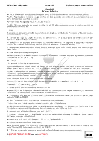 PROF. RICARDO DAMASCENO AGENTE − PF NOÇÕES DE DIREITO ADMINISTRATIVO 
Capítulo VII 
Do Tempo de Serviço 
Art. 100. É contado para todos os efeitos o tempo de serviço público federal, inclusive o prestado às Forças Armadas. 
Art. 101. A apuração do tempo de serviço será feita em dias, que serão convertidos em anos, considerado o ano 
como de trezentos e sessenta e cinco dias. 
Parágrafo único. (Revogado pela Lei nº 9.527, de 10.12.97) 
Art. 102. Além das ausências ao serviço previstas no art. 97, são considerados como de efetivo exercício os 
afastamentos em virtude de: 
I - férias; 
II - exercício de cargo em comissão ou equivalente, em órgão ou entidade dos Poderes da União, dos Estados, 
Municípios e Distrito Federal; 
III - exercício de cargo ou função de governo ou administração, em qualquer parte do território nacional, por 
nomeação do Presidente da República; 
IV - participação em programa de treinamento regularmente instituído ou em programa de pós-graduação stricto 
sensu no País, conforme dispuser o regulamento; (Redação dada pela Lei nº 11.907, de 2009) 
V - desempenho de mandato eletivo federal, estadual, municipal ou do Distrito Federal, exceto para promoção por 
merecimento; 
VI - júri e outros serviços obrigatórios por lei; 
VII - missão ou estudo no exterior, quando autorizado o afastamento, conforme dispuser o regulamento; (Redação 
dada pela Lei nº 9.527, de 10.12.97) 
VIII - licença: 
a) à gestante, à adotante e à paternidade; 
b) para tratamento da própria saúde, até o limite de vinte e quatro meses, cumulativo ao longo do tempo de 
serviço público prestado à União, em cargo de provimento efetivo; (Redação dada pela Lei nº 9.527, de 10.12.97) 
c) para o desempenho de mandato classista ou participação de gerência ou administração em sociedade 
cooperativa constituída por servidores para prestar serviços a seus membros, exceto para efeito de promoção por 
merecimento;(Redação dada pela Lei nº 11.094, de 2005) 
d) por motivo de acidente em serviço ou doença profissional; 
e) para capacitação, conforme dispuser o regulamento; (Redação dada pela Lei nº 9.527, de 10.12.97) 
f) por convocação para o serviço militar; 
IX - deslocamento para a nova sede de que trata o art. 18; 
X - participação em competição desportiva nacional ou convocação para integrar representação desportiva 
nacional, no País ou no exterior, conforme disposto em lei específica; 
XI - afastamento para servir em organismo internacional de que o Brasil participe ou com o qual coopere. (Incluído 
pela Lei nº 9.527, de 10.12.97) 
Art. 103. Contar-se-á apenas para efeito de aposentadoria e disponibilidade: 
I - o tempo de serviço público prestado aos Estados, Municípios e Distrito Federal; 
II - a licença para tratamento de saúde de pessoal da família do servidor, com remuneração, que exceder a 30 
(trinta) dias em período de 12 (doze) meses. (Redação dada pela Lei nº 12.269, de 2010) 
III - a licença para atividade política, no caso do art. 86, § 2o; 
IV - o tempo correspondente ao desempenho de mandato eletivo federal, estadual, municipal ou distrital, anterior 
ao ingresso no serviço público federal; 
V - o tempo de serviço em atividade privada, vinculada à Previdência Social; 
VI - o tempo de serviço relativo a tiro de guerra; 
VII - o tempo de licença para tratamento da própria saúde que exceder o prazo a que se refere a alínea b do 
inciso VIII do art. 102. (Incluído pela Lei nº 9.527, de 10.12.97) 
§ 1o O tempo em que o servidor esteve aposentado será contado apenas para nova aposentadoria. 
O CURSO PERMANENTE que mais APROVA! 81 
 