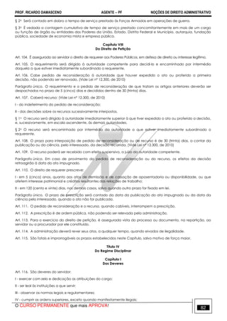 PROF. RICARDO DAMASCENO AGENTE − PF NOÇÕES DE DIREITO ADMINISTRATIVO 
§ 2o Será contado em dobro o tempo de serviço prestado às Forças Armadas em operações de guerra. 
§ 3o É vedada a contagem cumulativa de tempo de serviço prestado concomitantemente em mais de um cargo 
ou função de órgão ou entidades dos Poderes da União, Estado, Distrito Federal e Município, autarquia, fundação 
pública, sociedade de economia mista e empresa pública. 
Capítulo VIII 
Do Direito de Petição 
Art. 104. É assegurado ao servidor o direito de requerer aos Poderes Públicos, em defesa de direito ou interesse legítimo. 
Art. 105. O requerimento será dirigido à autoridade competente para decidi-lo e encaminhado por intermédio 
daquela a que estiver imediatamente subordinado o requerente. 
Art. 106. Cabe pedido de reconsideração à autoridade que houver expedido o ato ou proferido a primeira 
decisão, não podendo ser renovado. (Vide Lei nº 12.300, de 2010) 
Parágrafo único. O requerimento e o pedido de reconsideração de que tratam os artigos anteriores deverão ser 
despachados no prazo de 5 (cinco) dias e decididos dentro de 30 (trinta) dias. 
Art. 107. Caberá recurso: (Vide Lei nº 12.300, de 2010) 
I - do indeferimento do pedido de reconsideração; 
II - das decisões sobre os recursos sucessivamente interpostos. 
§ 1o O recurso será dirigido à autoridade imediatamente superior à que tiver expedido o ato ou proferido a decisão, 
e, sucessivamente, em escala ascendente, às demais autoridades. 
§ 2o O recurso será encaminhado por intermédio da autoridade a que estiver imediatamente subordinado o 
requerente. 
Art. 108. O prazo para interposição de pedido de reconsideração ou de recurso é de 30 (trinta) dias, a contar da 
publicação ou da ciência, pelo interessado, da decisão recorrida. (Vide Lei nº 12.300, de 2010) 
Art. 109. O recurso poderá ser recebido com efeito suspensivo, a juízo da autoridade competente. 
Parágrafo único. Em caso de provimento do pedido de reconsideração ou do recurso, os efeitos da decisão 
retroagirão à data do ato impugnado. 
Art. 110. O direito de requerer prescreve: 
I - em 5 (cinco) anos, quanto aos atos de demissão e de cassação de aposentadoria ou disponibilidade, ou que 
afetem interesse patrimonial e créditos resultantes das relações de trabalho; 
II - em 120 (cento e vinte) dias, nos demais casos, salvo quando outro prazo for fixado em lei. 
Parágrafo único. O prazo de prescrição será contado da data da publicação do ato impugnado ou da data da 
ciência pelo interessado, quando o ato não for publicado. 
Art. 111. O pedido de reconsideração e o recurso, quando cabíveis, interrompem a prescrição. 
Art. 112. A prescrição é de ordem pública, não podendo ser relevada pela administração. 
Art. 113. Para o exercício do direito de petição, é assegurada vista do processo ou documento, na repartição, ao 
servidor ou a procurador por ele constituído. 
Art. 114. A administração deverá rever seus atos, a qualquer tempo, quando eivados de ilegalidade. 
Art. 115. São fatais e improrrogáveis os prazos estabelecidos neste Capítulo, salvo motivo de força maior. 
Título IV 
Do Regime Disciplinar 
Capítulo I 
Dos Deveres 
Art. 116. São deveres do servidor: 
I - exercer com zelo e dedicação as atribuições do cargo; 
II - ser leal às instituições a que servir; 
III - observar as normas legais e regulamentares; 
IV - cumprir as ordens superiores, exceto quando manifestamente ilegais; 
O CURSO PERMANENTE que mais APROVA! 82 
 