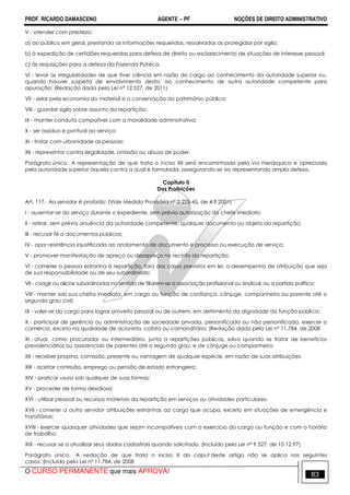 PROF. RICARDO DAMASCENO AGENTE − PF NOÇÕES DE DIREITO ADMINISTRATIVO 
V - atender com presteza: 
a) ao público em geral, prestando as informações requeridas, ressalvadas as protegidas por sigilo; 
b) à expedição de certidões requeridas para defesa de direito ou esclarecimento de situações de interesse pessoal; 
c) às requisições para a defesa da Fazenda Pública. 
VI - levar as irregularidades de que tiver ciência em razão do cargo ao conhecimento da autoridade superior ou, 
quando houver suspeita de envolvimento desta, ao conhecimento de outra autoridade competente para 
apuração; (Redação dada pela Lei nº 12.527, de 2011) 
VII - zelar pela economia do material e a conservação do patrimônio público; 
VIII - guardar sigilo sobre assunto da repartição; 
IX - manter conduta compatível com a moralidade administrativa; 
X - ser assíduo e pontual ao serviço; 
XI - tratar com urbanidade as pessoas; 
XII - representar contra ilegalidade, omissão ou abuso de poder. 
Parágrafo único. A representação de que trata o inciso XII será encaminhada pela via hierárquica e apreciada 
pela autoridade superior àquela contra a qual é formulada, assegurando-se ao representando ampla defesa. 
Capítulo II 
Das Proibições 
Art. 117. Ao servidor é proibido: (Vide Medida Provisória nº 2.225-45, de 4.9.2001) 
I - ausentar-se do serviço durante o expediente, sem prévia autorização do chefe imediato; 
II - retirar, sem prévia anuência da autoridade competente, qualquer documento ou objeto da repartição; 
III - recusar fé a documentos públicos; 
IV - opor resistência injustificada ao andamento de documento e processo ou execução de serviço; 
V - promover manifestação de apreço ou desapreço no recinto da repartição; 
VI - cometer a pessoa estranha à repartição, fora dos casos previstos em lei, o desempenho de atribuição que seja 
de sua responsabilidade ou de seu subordinado; 
VII - coagir ou aliciar subordinados no sentido de filiarem-se a associação profissional ou sindical, ou a partido político; 
VIII - manter sob sua chefia imediata, em cargo ou função de confiança, cônjuge, companheiro ou parente até o 
segundo grau civil; 
IX - valer-se do cargo para lograr proveito pessoal ou de outrem, em detrimento da dignidade da função pública; 
X - participar de gerência ou administração de sociedade privada, personificada ou não personificada, exercer o 
comércio, exceto na qualidade de acionista, cotista ou comanditário; (Redação dada pela Lei nº 11.784, de 2008 
XI - atuar, como procurador ou intermediário, junto a repartições públicas, salvo quando se tratar de benefícios 
previdenciários ou assistenciais de parentes até o segundo grau, e de cônjuge ou companheiro; 
XII - receber propina, comissão, presente ou vantagem de qualquer espécie, em razão de suas atribuições; 
XIII - aceitar comissão, emprego ou pensão de estado estrangeiro; 
XIV - praticar usura sob qualquer de suas formas; 
XV - proceder de forma desidiosa; 
XVI - utilizar pessoal ou recursos materiais da repartição em serviços ou atividades particulares; 
XVII - cometer a outro servidor atribuições estranhas ao cargo que ocupa, exceto em situações de emergência e 
transitórias; 
XVIII - exercer quaisquer atividades que sejam incompatíveis com o exercício do cargo ou função e com o horário 
de trabalho; 
XIX - recusar-se a atualizar seus dados cadastrais quando solicitado. (Incluído pela Lei nº 9.527, de 10.12.97) 
Parágrafo único. A vedação de que trata o inciso X do caput deste artigo não se aplica nos seguintes 
casos: (Incluído pela Lei nº 11.784, de 2008 
O CURSO PERMANENTE que mais APROVA! 83 
 