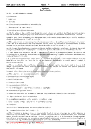 PROF. RICARDO DAMASCENO AGENTE − PF NOÇÕES DE DIREITO ADMINISTRATIVO 
Capítulo V 
Das Penalidades 
Art. 127. São penalidades disciplinares: 
I - advertência; 
II - suspensão; 
III - demissão; 
IV - cassação de aposentadoria ou disponibilidade; 
V - destituição de cargo em comissão; 
VI - destituição de função comissionada. 
Art. 128. Na aplicação das penalidades serão consideradas a natureza e a gravidade da infração cometida, os danos 
que dela provierem para o serviço público, as circunstâncias agravantes ou atenuantes e os antecedentes funcionais. 
Parágrafo único. O ato de imposição da penalidade mencionará sempre o fundamento legal e a causa da sanção 
disciplinar. (Incluído pela Lei nº 9.527, de 10.12.97) 
Art. 129. A advertência será aplicada por escrito, nos casos de violação de proibição constante do art. 117, incisos I 
a VIII e XIX, e de inobservância de dever funcional previsto em lei, regulamentação ou norma interna, que não 
justifique imposição de penalidade mais grave. (Redação dada pela Lei nº 9.527, de 10.12.97) 
Art. 130. A suspensão será aplicada em caso de reincidência das faltas punidas com advertência e de violação das demais 
proibições que não tipifiquem infração sujeita a penalidade de demissão, não podendo exceder de 90 (noventa) dias. 
§ 1o Será punido com suspensão de até 15 (quinze) dias o servidor que, injustificadamente, recusar-se a ser 
submetido a inspeção médica determinada pela autoridade competente, cessando os efeitos da penalidade uma 
vez cumprida a determinação. 
§ 2o Quando houver conveniência para o serviço, a penalidade de suspensão poderá ser convertida em multa, na 
base de 50% (cinqüenta por cento) por dia de vencimento ou remuneração, ficando o servidor obrigado a 
permanecer em serviço. 
Art. 131. As penalidades de advertência e de suspensão terão seus registros cancelados, após o decurso de 3 
(três) e 5 (cinco) anos de efetivo exercício, respectivamente, se o servidor não houver, nesse período, praticado 
nova infração disciplinar. 
Parágrafo único. O cancelamento da penalidade não surtirá efeitos retroativos. 
Art. 132. A demissão será aplicada nos seguintes casos: 
I - crime contra a administração pública; 
II - abandono de cargo; 
III - inassiduidade habitual; 
IV - improbidade administrativa; 
V - incontinência pública e conduta escandalosa, na repartição; 
VI - insubordinação grave em serviço; 
VII - ofensa física, em serviço, a servidor ou a particular, salvo em legítima defesa própria ou de outrem; 
VIII - aplicação irregular de dinheiros públicos; 
IX - revelação de segredo do qual se apropriou em razão do cargo; 
X - lesão aos cofres públicos e dilapidação do patrimônio nacional; 
XI - corrupção; 
XII - acumulação ilegal de cargos, empregos ou funções públicas; 
XIII - transgressão dos incisos IX a XVI do art. 117. 
Art. 133. Detectada a qualquer tempo a acumulação ilegal de cargos, empregos ou funções públicas, a 
autoridade a que se refere o art. 143 notificará o servidor, por intermédio de sua chefia imediata, para apresentar 
opção no prazo improrrogável de dez dias, contados da data da ciência e, na hipótese de omissão, adotará 
procedimento sumário para a sua apuração e regularização imediata, cujo processo administrativo disciplinar se 
desenvolverá nas seguintes fases:(Redação dada pela Lei nº 9.527, de 10.12.97) 
O CURSO PERMANENTE que mais APROVA! 85 
 