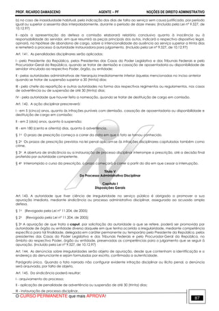 PROF. RICARDO DAMASCENO AGENTE − PF NOÇÕES DE DIREITO ADMINISTRATIVO 
b) no caso de inassiduidade habitual, pela indicação dos dias de falta ao serviço sem causa justificada, por período 
igual ou superior a sessenta dias interpoladamente, durante o período de doze meses; (Incluído pela Lei nº 9.527, de 
10.12.97) 
II - após a apresentação da defesa a comissão elaborará relatório conclusivo quanto à inocência ou à 
responsabilidade do servidor, em que resumirá as peças principais dos autos, indicará o respectivo dispositivo legal, 
opinará, na hipótese de abandono de cargo, sobre a intencionalidade da ausência ao serviço superior a trinta dias 
e remeterá o processo à autoridade instauradora para julgamento. (Incluído pela Lei nº 9.527, de 10.12.97) 
Art. 141. As penalidades disciplinares serão aplicadas: 
I - pelo Presidente da República, pelos Presidentes das Casas do Poder Legislativo e dos Tribunais Federais e pelo 
Procurador-Geral da República, quando se tratar de demissão e cassação de aposentadoria ou disponibilidade de 
servidor vinculado ao respectivo Poder, órgão, ou entidade; 
II - pelas autoridades administrativas de hierarquia imediatamente inferior àquelas mencionadas no inciso anterior 
quando se tratar de suspensão superior a 30 (trinta) dias; 
III - pelo chefe da repartição e outras autoridades na forma dos respectivos regimentos ou regulamentos, nos casos 
de advertência ou de suspensão de até 30 (trinta) dias; 
IV - pela autoridade que houver feito a nomeação, quando se tratar de destituição de cargo em comissão. 
Art. 142. A ação disciplinar prescreverá: 
I - em 5 (cinco) anos, quanto às infrações puníveis com demissão, cassação de aposentadoria ou disponibilidade e 
destituição de cargo em comissão; 
II - em 2 (dois) anos, quanto à suspensão; 
III - em 180 (cento e oitenta) dias, quanto à advertência. 
§ 1o O prazo de prescrição começa a correr da data em que o fato se tornou conhecido. 
§ 2o Os prazos de prescrição previstos na lei penal aplicam-se às infrações disciplinares capituladas também como 
crime. 
§ 3o A abertura de sindicância ou a instauração de processo disciplinar interrompe a prescrição, até a decisão final 
proferida por autoridade competente. 
§ 4o Interrompido o curso da prescrição, o prazo começará a correr a partir do dia em que cessar a interrupção. 
Título V 
Do Processo Administrativo Disciplinar 
Capítulo I 
Disposições Gerais 
Art. 143. A autoridade que tiver ciência de irregularidade no serviço público é obrigada a promover a sua 
apuração imediata, mediante sindicância ou processo administrativo disciplinar, assegurada ao acusado ampla 
defesa. 
§ 1o (Revogado pela Lei nº 11.204, de 2005) 
§ 2o (Revogado pela Lei nº 11.204, de 2005) 
§ 3o A apuração de que trata o caput, por solicitação da autoridade a que se refere, poderá ser promovida por 
autoridade de órgão ou entidade diverso daquele em que tenha ocorrido a irregularidade, mediante competência 
específica para tal finalidade, delegada em caráter permanente ou temporário pelo Presidente da República, pelos 
presidentes das Casas do Poder Legislativo e dos Tribunais Federais e pelo Procurador-Geral da República, no 
âmbito do respectivo Poder, órgão ou entidade, preservadas as competências para o julgamento que se seguir à 
apuração. (Incluído pela Lei nº 9.527, de 10.12.97) 
Art. 144. As denúncias sobre irregularidades serão objeto de apuração, desde que contenham a identificação e o 
endereço do denunciante e sejam formuladas por escrito, confirmada a autenticidade. 
Parágrafo único. Quando o fato narrado não configurar evidente infração disciplinar ou ilícito penal, a denúncia 
será arquivada, por falta de objeto. 
Art. 145. Da sindicância poderá resultar: 
I - arquivamento do processo; 
II - aplicação de penalidade de advertência ou suspensão de até 30 (trinta) dias; 
III - instauração de processo disciplinar. 
O CURSO PERMANENTE que mais APROVA! 87 
 