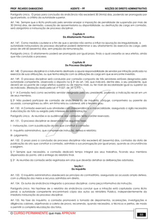 PROF. RICARDO DAMASCENO AGENTE − PF NOÇÕES DE DIREITO ADMINISTRATIVO 
Parágrafo único. O prazo para conclusão da sindicância não excederá 30 (trinta) dias, podendo ser prorrogado por 
igual período, a critério da autoridade superior. 
Art. 146. Sempre que o ilícito praticado pelo servidor ensejar a imposição de penalidade de suspensão por mais de 
30 (trinta) dias, de demissão, cassação de aposentadoria ou disponibilidade, ou destituição de cargo em comissão, 
será obrigatória a instauração de processo disciplinar. 
Capítulo II 
Do Afastamento Preventivo 
Art. 147. Como medida cautelar e a fim de que o servidor não venha a influir na apuração da irregularidade, a 
autoridade instauradora do processo disciplinar poderá determinar o seu afastamento do exercício do cargo, pelo 
prazo de até 60 (sessenta) dias, sem prejuízo da remuneração. 
Parágrafo único. O afastamento poderá ser prorrogado por igual prazo, findo o qual cessarão os seus efeitos, ainda 
que não concluído o processo. 
Capítulo III 
Do Processo Disciplinar 
Art. 148. O processo disciplinar é o instrumento destinado a apurar responsabilidade de servidor por infração praticada no 
exercício de suas atribuições, ou que tenha relação com as atribuições do cargo em que se encontre investido. 
Art. 149. O processo disciplinar será conduzido por comissão composta de três servidores estáveis designados pela 
autoridade competente, observado o disposto no § 3o do art. 143, que indicará, dentre eles, o seu presidente, que 
deverá ser ocupante de cargo efetivo superior ou de mesmo nível, ou ter nível de escolaridade igual ou superior ao 
do indiciado. (Redação dada pela Lei nº 9.527, de 10.12.97) 
§ 1o A Comissão terá como secretário servidor designado pelo seu presidente, podendo a indicação recair em um 
de seus membros. 
§ 2o Não poderá participar de comissão de sindicância ou de inquérito, cônjuge, companheiro ou parente do 
acusado, consangüíneo ou afim, em linha reta ou colateral, até o terceiro grau. 
Art. 150. A Comissão exercerá suas atividades com independência e imparcialidade, assegurado o sigilo necessário 
à elucidação do fato ou exigido pelo interesse da administração. 
Parágrafo único. As reuniões e as audiências das comissões terão caráter reservado. 
Art. 151. O processo disciplinar se desenvolve nas seguintes fases: 
I - instauração, com a publicação do ato que constituir a comissão; 
II - inquérito administrativo, que compreende instrução, defesa e relatório; 
III - julgamento. 
Art. 152. O prazo para a conclusão do processo disciplinar não excederá 60 (sessenta) dias, contados da data de 
publicação do ato que constituir a comissão, admitida a sua prorrogação por igual prazo, quando as circunstâncias 
o exigirem. 
§ 1o Sempre que necessário, a comissão dedicará tempo integral aos seus trabalhos, ficando seus membros 
dispensados do ponto, até a entrega do relatório final. 
§ 2o As reuniões da comissão serão registradas em atas que deverão detalhar as deliberações adotadas. 
Seção I 
Do Inquérito 
Art. 153. O inquérito administrativo obedecerá ao princípio do contraditório, assegurada ao acusado ampla defesa, 
com a utilização dos meios e recursos admitidos em direito. 
Art. 154. Os autos da sindicância integrarão o processo disciplinar, como peça informativa da instrução. 
Parágrafo único. Na hipótese de o relatório da sindicância concluir que a infração está capitulada como ilícito 
penal, a autoridade competente encaminhará cópia dos autos ao Ministério Público, independentemente da 
imediata instauração do processo disciplinar. 
Art. 155. Na fase do inquérito, a comissão promoverá a tomada de depoimentos, acareações, investigações e 
diligências cabíveis, objetivando a coleta de prova, recorrendo, quando necessário, a técnicos e peritos, de modo 
a permitir a completa elucidação dos fatos. 
O CURSO PERMANENTE que mais APROVA! 88 
 