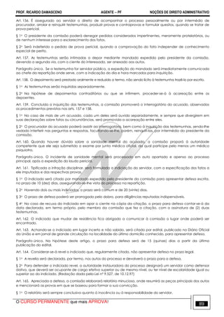 PROF. RICARDO DAMASCENO AGENTE − PF NOÇÕES DE DIREITO ADMINISTRATIVO 
Art. 156. É assegurado ao servidor o direito de acompanhar o processo pessoalmente ou por intermédio de 
procurador, arrolar e reinquirir testemunhas, produzir provas e contraprovas e formular quesitos, quando se tratar de 
prova pericial. 
§ 1o O presidente da comissão poderá denegar pedidos considerados impertinentes, meramente protelatórios, ou 
de nenhum interesse para o esclarecimento dos fatos. 
§ 2o Será indeferido o pedido de prova pericial, quando a comprovação do fato independer de conhecimento 
especial de perito. 
Art. 157. As testemunhas serão intimadas a depor mediante mandado expedido pelo presidente da comissão, 
devendo a segunda via, com o ciente do interessado, ser anexado aos autos. 
Parágrafo único. Se a testemunha for servidor público, a expedição do mandado será imediatamente comunicada 
ao chefe da repartição onde serve, com a indicação do dia e hora marcados para inquirição. 
Art. 158. O depoimento será prestado oralmente e reduzido a termo, não sendo lícito à testemunha trazê-lo por escrito. 
§ 1o As testemunhas serão inquiridas separadamente. 
§ 2o Na hipótese de depoimentos contraditórios ou que se infirmem, proceder-se-á à acareação entre os 
depoentes. 
Art. 159. Concluída a inquirição das testemunhas, a comissão promoverá o interrogatório do acusado, observados 
os procedimentos previstos nos arts. 157 e 158. 
§ 1o No caso de mais de um acusado, cada um deles será ouvido separadamente, e sempre que divergirem em 
suas declarações sobre fatos ou circunstâncias, será promovida a acareação entre eles. 
§ 2o O procurador do acusado poderá assistir ao interrogatório, bem como à inquirição das testemunhas, sendo-lhe 
vedado interferir nas perguntas e respostas, facultando-se-lhe, porém, reinquiri-las, por intermédio do presidente da 
comissão. 
Art. 160. Quando houver dúvida sobre a sanidade mental do acusado, a comissão proporá à autoridade 
competente que ele seja submetido a exame por junta médica oficial, da qual participe pelo menos um médico 
psiquiatra. 
Parágrafo único. O incidente de sanidade mental será processado em auto apartado e apenso ao processo 
principal, após a expedição do laudo pericial. 
Art. 161. Tipificada a infração disciplinar, será formulada a indiciação do servidor, com a especificação dos fatos a 
ele imputados e das respectivas provas. 
§ 1o O indiciado será citado por mandado expedido pelo presidente da comissão para apresentar defesa escrita, 
no prazo de 10 (dez) dias, assegurando-se-lhe vista do processo na repartição. 
§ 2o Havendo dois ou mais indiciados, o prazo será comum e de 20 (vinte) dias. 
§ 3o O prazo de defesa poderá ser prorrogado pelo dobro, para diligências reputadas indispensáveis. 
§ 4o No caso de recusa do indiciado em apor o ciente na cópia da citação, o prazo para defesa contar-se-á da 
data declarada, em termo próprio, pelo membro da comissão que fez a citação, com a assinatura de (2) duas 
testemunhas. 
Art. 162. O indiciado que mudar de residência fica obrigado a comunicar à comissão o lugar onde poderá ser 
encontrado. 
Art. 163. Achando-se o indiciado em lugar incerto e não sabido, será citado por edital, publicado no Diário Oficial 
da União e em jornal de grande circulação na localidade do último domicílio conhecido, para apresentar defesa. 
Parágrafo único. Na hipótese deste artigo, o prazo para defesa será de 15 (quinze) dias a partir da última 
publicação do edital. 
Art. 164. Considerar-se-á revel o indiciado que, regularmente citado, não apresentar defesa no prazo legal. 
§ 1o A revelia será declarada, por termo, nos autos do processo e devolverá o prazo para a defesa. 
§ 2o Para defender o indiciado revel, a autoridade instauradora do processo designará um servidor como defensor 
dativo, que deverá ser ocupante de cargo efetivo superior ou de mesmo nível, ou ter nível de escolaridade igual ou 
superior ao do indiciado. (Redação dada pela Lei nº 9.527, de 10.12.97) 
Art. 165. Apreciada a defesa, a comissão elaborará relatório minucioso, onde resumirá as peças principais dos autos 
e mencionará as provas em que se baseou para formar a sua convicção. 
§ 1o O relatório será sempre conclusivo quanto à inocência ou à responsabilidade do servidor. 
O CURSO PERMANENTE que mais APROVA! 89 
 