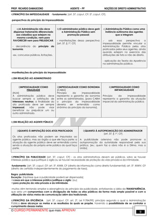 PROF. RICARDO DAMASCENO AGENTE − PF NOÇÕES DE DIREITO ADMINISTRATIVO 
4)PRINCÍPIO DA IMPESSOALIDADE - fundamento: [art. 37, caput, CF; 5º, caput, CF]. 
-perspectivas do princípio da impessoalidade: 
a)A Administração não deve 
dispensar tratamento diferenciado 
aos cidadãos que estejam na 
mesma condição, nem para 
FAVORECER nem para PREJUDICAR; 
- decorrência do princípio da 
isonomia. 
-ex.: concursos públicos, licitações. 
b)O administrador público deve gerir 
a Administração Pública sem 
promoção pessoal; 
- manifestações dessa perspectiva: 
[art. 37, § 1º, CF] 
c)Administração Pública como uma 
instância autônoma dos agentes 
que a integram 
.- sob essa perspectiva a 
impessoalidade permite vincular a 
Administração Pública pelos atos 
praticados pelos seus agentes, ainda 
quando estejam no exercício das 
atribuições de fato e não de direito. 
- aplicação da Teoria da Aparência 
na administração pública. 
-manifestações do princípio da impessoalidade: 
a)EM RELAÇÃO AO ADMINISTRADO 
i)IMPESSOALIDADE COMO 
FINALIDADE 
[HLM] 
A administração pública deve 
buscar sempre a satisfação de 
interesses neutros; a finalidade do 
ato praticado deve ser sempre 
impessoal, não pode visar 
beneficiar ou prejudicar um ou 
outro administrado. 
ii)IMPESSOALIDADE COMO ISONOMIA 
[CABM] 
Princípio da impessoalidade 
representa a garantia da isonomia 
entre os administrados. [para CABM 
o princípio da impessoalidade 
deveria ser entendido como 
sinônimo do princípio da isonomia]. 
iii)IMPESSOALIDADE COMO 
IMPARCIALIDADE 
Princípio da impessoalidade 
representa a garantia da atuação 
imparcial da administração pública. 
b)EM RELAÇÃO AO AGENTE PÚBLICO 
i)QUANTO À IMPUTAÇÃO DOS ATOS PRATICADOS 
Os atos praticados não podem ser imputados ao 
agente público, mas ao órgão a que ele faça parte; a 
atuação do agente público deve ser entendida como 
sendo a atuação do próprio ente público do qual faça 
parte. 
ii)QUANTO À AUTOPROMOÇÃO DO ADMINISTRADOR 
[art. 37, § 1°, CF] 
A publicidade ostensiva não pode promover a 
autopromoção da autoridade responsável pela sua 
prática. [ex.: quem faz a obra não é a Dilma, mas a 
União] 
5)PRINCÍPIO DA PUBLICIDADE [art. 37, caput, CF] - os atos administrativos devem ser públicos, salvo se houver 
interesse público que justifique o sigilo ou se houver necessidade de proteção da vida privada e da intimidade. 
-fundamento: [art. 37, caput, CF; art. 5º, XXXIII, CF (direito de informação como direito fundamental); art. 5º, XXXIV, CF 
(direito de certidão independentemente do pagamento de taxa]. 
Regra: publicidade. 
Exceção: [hipótese que a publicidade poderá ser dispensada] 
casos em que o interesse público justifique o sigilo; (ou) 
para proteção da vida privada e da intimidade. 
-muitos vêm tentando ampliar a abrangência do princípio da publicidade, enfatizando a idéia da TRANSPARÊNCIA, 
que seria um compromisso com a divulgação de todos os atos públicos da forma mais ampla possível e com a 
utilização de vários meios de comunicação além dos tradicionais. 
6)PRINCÍPIO DA EFICIÊNCIA [art. 37, caput, CF; art. 2º, Lei 9.784/99]: princípio segundo o qual a Administração 
Pública deve alcançar as metas e os resultados às quais se propõe, havendo a possibilidade de se controlar o 
cumprimento dessas metas. 
O CURSO PERMANENTE que mais APROVA! 9 
 
