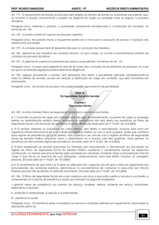 PROF. RICARDO DAMASCENO AGENTE − PF NOÇÕES DE DIREITO ADMINISTRATIVO 
Art. 177. O requerimento de revisão do processo será dirigido ao Ministro de Estado ou autoridade equivalente, que, 
se autorizar a revisão, encaminhará o pedido ao dirigente do órgão ou entidade onde se originou o processo 
disciplinar. 
Parágrafo único. Deferida a petição, a autoridade competente providenciará a constituição de comissão, na 
forma do art. 149. 
Art. 178. A revisão correrá em apenso ao processo originário. 
Parágrafo único. Na petição inicial, o requerente pedirá dia e hora para a produção de provas e inquirição das 
testemunhas que arrolar. 
Art. 179. A comissão revisora terá 60 (sessenta) dias para a conclusão dos trabalhos. 
Art. 180. Aplicam-se aos trabalhos da comissão revisora, no que couber, as normas e procedimentos próprios da 
comissão do processo disciplinar. 
Art. 181. O julgamento caberá à autoridade que aplicou a penalidade, nos termos do art. 141. 
Parágrafo único. O prazo para julgamento será de 20 (vinte) dias, contados do recebimento do processo, no curso 
do qual a autoridade julgadora poderá determinar diligências. 
Art. 182. Julgada procedente a revisão, será declarada sem efeito a penalidade aplicada, restabelecendo-se 
todos os direitos do servidor, exceto em relação à destituição do cargo em comissão, que será convertida em 
exoneração. 
Parágrafo único. Da revisão do processo não poderá resultar agravamento de penalidade. 
Título VI 
Da Seguridade Social do Servidor 
Capítulo I 
Disposições Gerais 
Art. 183. A União manterá Plano de Seguridade Social para o servidor e sua família. 
§ 1o O servidor ocupante de cargo em comissão que não seja, simultaneamente, ocupante de cargo ou emprego 
efetivo na administração pública direta, autárquica e fundacional não terá direito aos benefícios do Plano de 
Seguridade Social, com exceção da assistência à saúde. (Redação dada pela Lei nº 10.667, de 14.5.2003) 
§ 2o O servidor afastado ou licenciado do cargo efetivo, sem direito à remuneração, inclusive para servir em 
organismo oficial internacional do qual o Brasil seja membro efetivo ou com o qual coopere, ainda que contribua 
para regime de previdência social no exterior, terá suspenso o seu vínculo com o regime do Plano de Seguridade 
Social do Servidor Público enquanto durar o afastamento ou a licença, não lhes assistindo, neste período, os 
benefícios do mencionado regime de previdência. (Incluído pela Lei nº 10.667, de 14.5.2003) 
§ 3o Será assegurada ao servidor licenciado ou afastado sem remuneração a manutenção da vinculação ao 
regime do Plano de Seguridade Social do Servidor Público, mediante o recolhimento mensal da respectiva 
contribuição, no mesmo percentual devido pelos servidores em atividade, incidente sobre a remuneração total do 
cargo a que faz jus no exercício de suas atribuições, computando-se, para esse efeito, inclusive, as vantagens 
pessoais. (Incluído pela Lei nº 10.667, de 14.5.2003) 
§ 4o O recolhimento de que trata o § 3o deve ser efetuado até o segundo dia útil após a data do pagamento das 
remunerações dos servidores públicos, aplicando-se os procedimentos de cobrança e execução dos tributos 
federais quando não recolhidas na data de vencimento. (Incluído pela Lei nº 10.667, de 14.5.2003) 
Art. 184. O Plano de Seguridade Social visa a dar cobertura aos riscos a que estão sujeitos o servidor e sua família, e 
compreende um conjunto de benefícios e ações que atendam às seguintes finalidades: 
I - garantir meios de subsistência nos eventos de doença, invalidez, velhice, acidente em serviço, inatividade, 
falecimento e reclusão; 
II - proteção à maternidade, à adoção e à paternidade; 
III - assistência à saúde. 
Parágrafo único. Os benefícios serão concedidos nos termos e condições definidos em regulamento, observadas as 
disposições desta Lei. 
O CURSO PERMANENTE que mais APROVA! 91 
 