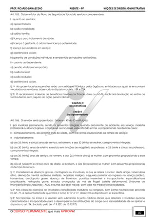 PROF. RICARDO DAMASCENO AGENTE − PF NOÇÕES DE DIREITO ADMINISTRATIVO 
Art. 185. Os benefícios do Plano de Seguridade Social do servidor compreendem: 
I - quanto ao servidor: 
a) aposentadoria; 
b) auxílio-natalidade; 
c) salário-família; 
d) licença para tratamento de saúde; 
e) licença à gestante, à adotante e licença-paternidade; 
f) licença por acidente em serviço; 
g) assistência à saúde; 
h) garantia de condições individuais e ambientais de trabalho satisfatórias; 
II - quanto ao dependente: 
a) pensão vitalícia e temporária; 
b) auxílio-funeral; 
c) auxílio-reclusão; 
d) assistência à saúde. 
§ 1o As aposentadorias e pensões serão concedidas e mantidas pelos órgãos ou entidades aos quais se encontram 
vinculados os servidores, observado o disposto nos arts. 189 e 224. 
§ 2o O recebimento indevido de benefícios havidos por fraude, dolo ou má-fé, implicará devolução ao erário do 
total auferido, sem prejuízo da ação penal cabível. 
Capítulo II 
Dos Benefícios 
Seção I 
Da Aposentadoria 
Art. 186. O servidor será aposentado: (Vide art. 40 da Constituição) 
I - por invalidez permanente, sendo os proventos integrais quando decorrente de acidente em serviço, moléstia 
profissional ou doença grave, contagiosa ou incurável, especificada em lei, e proporcionais nos demais casos; 
II - compulsoriamente, aos setenta anos de idade, com proventos proporcionais ao tempo de serviço; 
III - voluntariamente: 
a) aos 35 (trinta e cinco) anos de serviço, se homem, e aos 30 (trinta) se mulher, com proventos integrais; 
b) aos 30 (trinta) anos de efetivo exercício em funções de magistério se professor, e 25 (vinte e cinco) se professora, 
com proventos integrais; 
c) aos 30 (trinta) anos de serviço, se homem, e aos 25 (vinte e cinco) se mulher, com proventos proporcionais a esse 
tempo; 
d) aos 65 (sessenta e cinco) anos de idade, se homem, e aos 60 (sessenta) se mulher, com proventos proporcionais 
ao tempo de serviço. 
§ 1o Consideram-se doenças graves, contagiosas ou incuráveis, a que se refere o inciso I deste artigo, tuberculose 
ativa, alienação mental, esclerose múltipla, neoplasia maligna, cegueira posterior ao ingresso no serviço público, 
hanseníase, cardiopatia grave, doença de Parkinson, paralisia irreversível e incapacitante, espondiloartrose 
anquilosante, nefropatia grave, estados avançados do mal de Paget (osteíte deformante), Síndrome de 
Imunodeficiência Adquirida - AIDS, e outras que a lei indicar, com base na medicina especializada. 
§ 2o Nos casos de exercício de atividades consideradas insalubres ou perigosas, bem como nas hipóteses previstas 
no art. 71, a aposentadoria de que trata o inciso III, a e c, observará o disposto em lei específica. 
§ 3o Na hipótese do inciso I o servidor será submetido à junta médica oficial, que atestará a invalidez quando 
caracterizada a incapacidade para o desempenho das atribuições do cargo ou a impossibilidade de se aplicar o 
disposto no art. 24. (Incluído pela Lei nº 9.527, de 10.12.97) 
O CURSO PERMANENTE que mais APROVA! 92 
 
