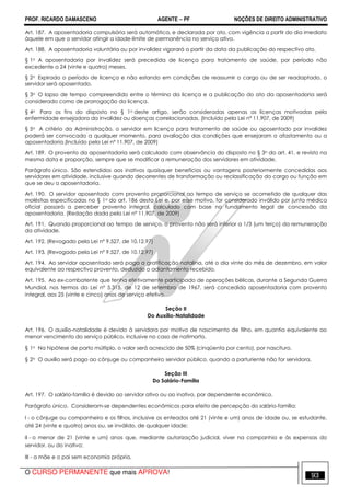 PROF. RICARDO DAMASCENO AGENTE − PF NOÇÕES DE DIREITO ADMINISTRATIVO 
Art. 187. A aposentadoria compulsória será automática, e declarada por ato, com vigência a partir do dia imediato 
àquele em que o servidor atingir a idade-limite de permanência no serviço ativo. 
Art. 188. A aposentadoria voluntária ou por invalidez vigorará a partir da data da publicação do respectivo ato. 
§ 1o A aposentadoria por invalidez será precedida de licença para tratamento de saúde, por período não 
excedente a 24 (vinte e quatro) meses. 
§ 2o Expirado o período de licença e não estando em condições de reassumir o cargo ou de ser readaptado, o 
servidor será aposentado. 
§ 3o O lapso de tempo compreendido entre o término da licença e a publicação do ato da aposentadoria será 
considerado como de prorrogação da licença. 
§ 4o Para os fins do disposto no § 1o deste artigo, serão consideradas apenas as licenças motivadas pela 
enfermidade ensejadora da invalidez ou doenças correlacionadas. (Incluído pela Lei nº 11.907, de 2009) 
§ 5o A critério da Administração, o servidor em licença para tratamento de saúde ou aposentado por invalidez 
poderá ser convocado a qualquer momento, para avaliação das condições que ensejaram o afastamento ou a 
aposentadoria.(Incluído pela Lei nº 11.907, de 2009) 
Art. 189. O provento da aposentadoria será calculado com observância do disposto no § 3o do art. 41, e revisto na 
mesma data e proporção, sempre que se modificar a remuneração dos servidores em atividade. 
Parágrafo único. São estendidos aos inativos quaisquer benefícios ou vantagens posteriormente concedidas aos 
servidores em atividade, inclusive quando decorrentes de transformação ou reclassificação do cargo ou função em 
que se deu a aposentadoria. 
Art. 190. O servidor aposentado com provento proporcional ao tempo de serviço se acometido de qualquer das 
moléstias especificadas no § 1o do art. 186 desta Lei e, por esse motivo, for considerado inválido por junta médica 
oficial passará a perceber provento integral, calculado com base no fundamento legal de concessão da 
aposentadoria. (Redação dada pela Lei nº 11.907, de 2009) 
Art. 191. Quando proporcional ao tempo de serviço, o provento não será inferior a 1/3 (um terço) da remuneração 
da atividade. 
Art. 192. (Revogado pela Lei nº 9.527, de 10.12.97) 
Art. 193. (Revogado pela Lei nº 9.527, de 10.12.97) 
Art. 194. Ao servidor aposentado será paga a gratificação natalina, até o dia vinte do mês de dezembro, em valor 
equivalente ao respectivo provento, deduzido o adiantamento recebido. 
Art. 195. Ao ex-combatente que tenha efetivamente participado de operações bélicas, durante a Segunda Guerra 
Mundial, nos termos da Lei nº 5.315, de 12 de setembro de 1967, será concedida aposentadoria com provento 
integral, aos 25 (vinte e cinco) anos de serviço efetivo. 
Seção II 
Do Auxílio-Natalidade 
Art. 196. O auxílio-natalidade é devido à servidora por motivo de nascimento de filho, em quantia equivalente ao 
menor vencimento do serviço público, inclusive no caso de natimorto. 
§ 1o Na hipótese de parto múltiplo, o valor será acrescido de 50% (cinqüenta por cento), por nascituro. 
§ 2o O auxílio será pago ao cônjuge ou companheiro servidor público, quando a parturiente não for servidora. 
Seção III 
Do Salário-Família 
Art. 197. O salário-família é devido ao servidor ativo ou ao inativo, por dependente econômico. 
Parágrafo único. Consideram-se dependentes econômicos para efeito de percepção do salário-família: 
I - o cônjuge ou companheiro e os filhos, inclusive os enteados até 21 (vinte e um) anos de idade ou, se estudante, 
até 24 (vinte e quatro) anos ou, se inválido, de qualquer idade; 
II - o menor de 21 (vinte e um) anos que, mediante autorização judicial, viver na companhia e às expensas do 
servidor, ou do inativo; 
III - a mãe e o pai sem economia própria. 
O CURSO PERMANENTE que mais APROVA! 93 
 