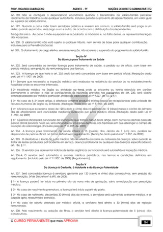 PROF. RICARDO DAMASCENO AGENTE − PF NOÇÕES DE DIREITO ADMINISTRATIVO 
Art. 198. Não se configura a dependência econômica quando o beneficiário do salário-família perceber 
rendimento do trabalho ou de qualquer outra fonte, inclusive pensão ou provento da aposentadoria, em valor igual 
ou superior ao salário-mínimo. 
Art. 199. Quando o pai e mãe forem servidores públicos e viverem em comum, o salário-família será pago a um 
deles; quando separados, será pago a um e outro, de acordo com a distribuição dos dependentes. 
Parágrafo único. Ao pai e à mãe equiparam-se o padrasto, a madrasta e, na falta destes, os representantes legais 
dos incapazes. 
Art. 200. O salário-família não está sujeito a qualquer tributo, nem servirá de base para qualquer contribuição, 
inclusive para a Previdência Social. 
Art. 201. O afastamento do cargo efetivo, sem remuneração, não acarreta a suspensão do pagamento do salário-família. 
Seção IV 
Da Licença para Tratamento de Saúde 
Art. 202. Será concedida ao servidor licença para tratamento de saúde, a pedido ou de ofício, com base em 
perícia médica, sem prejuízo da remuneração a que fizer jus. 
Art. 203. A licença de que trata o art. 202 desta Lei será concedida com base em perícia oficial. (Redação dada 
pela Lei nº 11.907, de 2009) 
§ 1o Sempre que necessário, a inspeção médica será realizada na residência do servidor ou no estabelecimento 
hospitalar onde se encontrar internado. 
§ 2o Inexistindo médico no órgão ou entidade no local onde se encontra ou tenha exercício em caráter 
permanente o servidor, e não se configurando as hipóteses previstas nos parágrafos do art. 230, será aceito 
atestado passado por médico particular. (Redação dada pela Lei nº 9.527, de 10.12.97) 
§ 3o No caso do § 2o deste artigo, o atestado somente produzirá efeitos depois de recepcionado pela unidade de 
recursos humanos do órgão ou entidade. (Redação dada pela Lei nº 11.907, de 2009) 
§ 4o A licença que exceder o prazo de 120 (cento e vinte) dias no período de 12 (doze) meses a contar do primeiro 
dia de afastamento será concedida mediante avaliação por junta médica oficial. (Redação dada pela Lei nº 
11.907, de 2009) 
§ 5o A perícia oficial para concessão da licença de que trata o caput deste artigo, bem como nos demais casos de 
perícia oficial previstos nesta Lei, será efetuada por cirurgiões-dentistas, nas hipóteses em que abranger o campo de 
atuação da odontologia. (Incluído pela Lei nº 11.907, de 2009) 
Art. 204. A licença para tratamento de saúde inferior a 15 (quinze) dias, dentro de 1 (um) ano, poderá ser 
dispensada de perícia oficial, na forma definida em regulamento. (Redação dada pela Lei nº 11.907, de 2009) 
Art. 205. O atestado e o laudo da junta médica não se referirão ao nome ou natureza da doença, salvo quando se 
tratar de lesões produzidas por acidente em serviço, doença profissional ou qualquer das doenças especificadas no 
art. 186, § 1o. 
Art. 206. O servidor que apresentar indícios de lesões orgânicas ou funcionais será submetido a inspeção médica. 
Art. 206-A. O servidor será submetido a exames médicos periódicos, nos termos e condições definidos em 
regulamento. (Incluído pela Lei nº 11.907, de 2009) (Regulamento). 
Seção V 
Da Licença à Gestante, à Adotante e da Licença-Paternidade 
Art. 207. Será concedida licença à servidora gestante por 120 (cento e vinte) dias consecutivos, sem prejuízo da 
remuneração. (Vide Decreto nº 6.690, de 2008) 
§ 1o A licença poderá ter início no primeiro dia do nono mês de gestação, salvo antecipação por prescrição 
médica. 
§ 2o No caso de nascimento prematuro, a licença terá início a partir do parto. 
§ 3o No caso de natimorto, decorridos 30 (trinta) dias do evento, a servidora será submetida a exame médico, e se 
julgada apta, reassumirá o exercício. 
§ 4o No caso de aborto atestado por médico oficial, a servidora terá direito a 30 (trinta) dias de repouso 
remunerado. 
Art. 208. Pelo nascimento ou adoção de filhos, o servidor terá direito à licença-paternidade de 5 (cinco) dias 
consecutivos. 
O CURSO PERMANENTE que mais APROVA! 94 
 