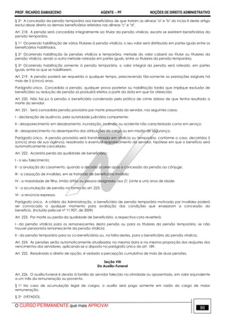 PROF. RICARDO DAMASCENO AGENTE − PF NOÇÕES DE DIREITO ADMINISTRATIVO 
§ 2o A concessão da pensão temporária aos beneficiários de que tratam as alíneas a e b do inciso II deste artigo 
exclui desse direito os demais beneficiários referidos nas alíneas c e d. 
Art. 218. A pensão será concedida integralmente ao titular da pensão vitalícia, exceto se existirem beneficiários da 
pensão temporária. 
§ 1o Ocorrendo habilitação de vários titulares à pensão vitalícia, o seu valor será distribuído em partes iguais entre os 
beneficiários habilitados. 
§ 2o Ocorrendo habilitação às pensões vitalícia e temporária, metade do valor caberá ao titular ou titulares da 
pensão vitalícia, sendo a outra metade rateada em partes iguais, entre os titulares da pensão temporária. 
§ 3o Ocorrendo habilitação somente à pensão temporária, o valor integral da pensão será rateado, em partes 
iguais, entre os que se habilitarem. 
Art. 219. A pensão poderá ser requerida a qualquer tempo, prescrevendo tão-somente as prestações exigíveis há 
mais de 5 (cinco) anos. 
Parágrafo único. Concedida a pensão, qualquer prova posterior ou habilitação tardia que implique exclusão de 
beneficiário ou redução de pensão só produzirá efeitos a partir da data em que for oferecida. 
Art. 220. Não faz jus à pensão o beneficiário condenado pela prática de crime doloso de que tenha resultado a 
morte do servidor. 
Art. 221. Será concedida pensão provisória por morte presumida do servidor, nos seguintes casos: 
I - declaração de ausência, pela autoridade judiciária competente; 
II - desaparecimento em desabamento, inundação, incêndio ou acidente não caracterizado como em serviço; 
III - desaparecimento no desempenho das atribuições do cargo ou em missão de segurança. 
Parágrafo único. A pensão provisória será transformada em vitalícia ou temporária, conforme o caso, decorridos 5 
(cinco) anos de sua vigência, ressalvado o eventual reaparecimento do servidor, hipótese em que o benefício será 
automaticamente cancelado. 
Art. 222. Acarreta perda da qualidade de beneficiário: 
I - o seu falecimento; 
II - a anulação do casamento, quando a decisão ocorrer após a concessão da pensão ao cônjuge; 
III - a cessação de invalidez, em se tratando de beneficiário inválido; 
IV - a maioridade de filho, irmão órfão ou pessoa designada, aos 21 (vinte e um) anos de idade; 
V - a acumulação de pensão na forma do art. 225; 
VI - a renúncia expressa. 
Parágrafo único. A critério da Administração, o beneficiário de pensão temporária motivada por invalidez poderá 
ser convocado a qualquer momento para avaliação das condições que ensejaram a concessão do 
benefício. (Incluído pela Lei nº 11.907, de 2009) 
Art. 223. Por morte ou perda da qualidade de beneficiário, a respectiva cota reverterá: 
I - da pensão vitalícia para os remanescentes desta pensão ou para os titulares da pensão temporária, se não 
houver pensionista remanescente da pensão vitalícia; 
II - da pensão temporária para os co-beneficiários ou, na falta destes, para o beneficiário da pensão vitalícia. 
Art. 224. As pensões serão automaticamente atualizadas na mesma data e na mesma proporção dos reajustes dos 
vencimentos dos servidores, aplicando-se o disposto no parágrafo único do art. 189. 
Art. 225. Ressalvado o direito de opção, é vedada a percepção cumulativa de mais de duas pensões. 
Seção VIII 
Do Auxílio-Funeral 
Art. 226. O auxílio-funeral é devido à família do servidor falecido na atividade ou aposentado, em valor equivalente 
a um mês da remuneração ou provento. 
§ 1o No caso de acumulação legal de cargos, o auxílio será pago somente em razão do cargo de maior 
remuneração. 
§ 2o (VETADO). 
O CURSO PERMANENTE que mais APROVA! 96 
 