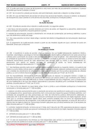 PROF. RICARDO DAMASCENO AGENTE − PF NOÇÕES DE DIREITO ADMINISTRATIVO 
§ 3o O auxílio será pago no prazo de 48 (quarenta e oito) horas, por meio de procedimento sumaríssimo, à pessoa 
da família que houver custeado o funeral. 
Art. 227. Se o funeral for custeado por terceiro, este será indenizado, observado o disposto no artigo anterior. 
Art. 228. Em caso de falecimento de servidor em serviço fora do local de trabalho, inclusive no exterior, as despesas 
de transporte do corpo correrão à conta de recursos da União, autarquia ou fundação pública. 
Seção IX 
Do Auxílio-Reclusão 
Art. 229. À família do servidor ativo é devido o auxílio-reclusão, nos seguintes valores: 
I - dois terços da remuneração, quando afastado por motivo de prisão, em flagrante ou preventiva, determinada 
pela autoridade competente, enquanto perdurar a prisão; 
II - metade da remuneração, durante o afastamento, em virtude de condenação, por sentença definitiva, a pena 
que não determine a perda de cargo. 
§ 1o Nos casos previstos no inciso I deste artigo, o servidor terá direito à integralização da remuneração, desde que 
absolvido. 
§ 2o O pagamento do auxílio-reclusão cessará a partir do dia imediato àquele em que o servidor for posto em 
liberdade, ainda que condicional. 
Capítulo III 
Da Assistência à Saúde 
Art. 230. A assistência à saúde do servidor, ativo ou inativo, e de sua família compreende assistência médica, 
hospitalar, odontológica, psicológica e farmacêutica, terá como diretriz básica o implemento de ações preventivas 
voltadas para a promoção da saúde e será prestada pelo Sistema Único de Saúde – SUS, diretamente pelo órgão 
ou entidade ao qual estiver vinculado o servidor, ou mediante convênio ou contrato, ou ainda na forma de auxílio, 
mediante ressarcimento parcial do valor despendido pelo servidor, ativo ou inativo, e seus dependentes ou 
pensionistas com planos ou seguros privados de assistência à saúde, na forma estabelecida em 
regulamento. (Redação dada pela Lei nº 11.302 de 2006) 
§ 1o Nas hipóteses previstas nesta Lei em que seja exigida perícia, avaliação ou inspeção médica, na ausência de 
médico ou junta médica oficial, para a sua realização o órgão ou entidade celebrará, preferencialmente, convênio 
com unidades de atendimento do sistema público de saúde, entidades sem fins lucrativos declaradas de utilidade 
pública, ou com o Instituto Nacional do Seguro Social - INSS. (Incluído pela Lei nº 9.527, de 10.12.97) 
§ 2o Na impossibilidade, devidamente justificada, da aplicação do disposto no parágrafo anterior, o órgão ou 
entidade promoverá a contratação da prestação de serviços por pessoa jurídica, que constituirá junta médica 
especificamente para esses fins, indicando os nomes e especialidades dos seus integrantes, com a comprovação 
de suas habilitações e de que não estejam respondendo a processo disciplinar junto à entidade fiscalizadora da 
profissão. (Incluído pela Lei nº 9.527, de 10.12.97) 
§ 3o Para os fins do disposto no caput deste artigo, ficam a União e suas entidades autárquicas e fundacionais 
autorizadas a: (Incluído pela Lei nº 11.302 de 2006) 
I - celebrar convênios exclusivamente para a prestação de serviços de assistência à saúde para os seus servidores 
ou empregados ativos, aposentados, pensionistas, bem como para seus respectivos grupos familiares definidos, com 
entidades de autogestão por elas patrocinadas por meio de instrumentos jurídicos efetivamente celebrados e 
publicados até 12 de fevereiro de 2006 e que possuam autorização de funcionamento do órgão regulador, sendo 
certo que os convênios celebrados depois dessa data somente poderão sê-lo na forma da regulamentação 
específica sobre patrocínio de autogestões, a ser publicada pelo mesmo órgão regulador, no prazo de 180 (cento e 
oitenta) dias da vigência desta Lei, normas essas também aplicáveis aos convênios existentes até 12 de fevereiro de 
2006; (Incluído pela Lei nº 11.302 de 2006) 
II - contratar, mediante licitação, na forma da Lei no 8.666, de 21 de junho de 1993, operadoras de planos e seguros 
privados de assistência à saúde que possuam autorização de funcionamento do órgão regulador; (Incluído pela Lei 
nº 11.302 de 2006) 
III - (VETADO) (Incluído pela Lei nº 11.302 de 2006) 
§ 4o (VETADO) (Incluído pela Lei nº 11.302 de 2006) 
§ 5o O valor do ressarcimento fica limitado ao total despendido pelo servidor ou pensionista civil com plano ou 
seguro privado de assistência à saúde. (Incluído pela Lei nº 11.302 de 2006) 
O CURSO PERMANENTE que mais APROVA! 97 
 