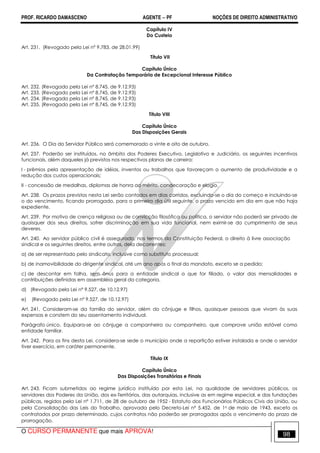 PROF. RICARDO DAMASCENO AGENTE − PF NOÇÕES DE DIREITO ADMINISTRATIVO 
Capítulo IV 
Do Custeio 
Art. 231. (Revogado pela Lei nº 9.783, de 28.01.99) 
Título VII 
Capítulo Único 
Da Contratação Temporária de Excepcional Interesse Público 
Art. 232. (Revogado pela Lei nº 8.745, de 9.12.93) 
Art. 233. (Revogado pela Lei nº 8.745, de 9.12.93) 
Art. 234. (Revogado pela Lei nº 8.745, de 9.12.93) 
Art. 235. (Revogado pela Lei nº 8.745, de 9.12.93) 
Título VIII 
Capítulo Único 
Das Disposições Gerais 
Art. 236. O Dia do Servidor Público será comemorado a vinte e oito de outubro. 
Art. 237. Poderão ser instituídos, no âmbito dos Poderes Executivo, Legislativo e Judiciário, os seguintes incentivos 
funcionais, além daqueles já previstos nos respectivos planos de carreira: 
I - prêmios pela apresentação de idéias, inventos ou trabalhos que favoreçam o aumento de produtividade e a 
redução dos custos operacionais; 
II - concessão de medalhas, diplomas de honra ao mérito, condecoração e elogio. 
Art. 238. Os prazos previstos nesta Lei serão contados em dias corridos, excluindo-se o dia do começo e incluindo-se 
o do vencimento, ficando prorrogado, para o primeiro dia útil seguinte, o prazo vencido em dia em que não haja 
expediente. 
Art. 239. Por motivo de crença religiosa ou de convicção filosófica ou política, o servidor não poderá ser privado de 
quaisquer dos seus direitos, sofrer discriminação em sua vida funcional, nem eximir-se do cumprimento de seus 
deveres. 
Art. 240. Ao servidor público civil é assegurado, nos termos da Constituição Federal, o direito à livre associação 
sindical e os seguintes direitos, entre outros, dela decorrentes: 
a) de ser representado pelo sindicato, inclusive como substituto processual; 
b) de inamovibilidade do dirigente sindical, até um ano após o final do mandato, exceto se a pedido; 
c) de descontar em folha, sem ônus para a entidade sindical a que for filiado, o valor das mensalidades e 
contribuições definidas em assembléia geral da categoria. 
d) (Revogado pela Lei nº 9.527, de 10.12.97) 
e) (Revogado pela Lei nº 9.527, de 10.12.97) 
Art. 241. Consideram-se da família do servidor, além do cônjuge e filhos, quaisquer pessoas que vivam às suas 
expensas e constem do seu assentamento individual. 
Parágrafo único. Equipara-se ao cônjuge a companheira ou companheiro, que comprove união estável como 
entidade familiar. 
Art. 242. Para os fins desta Lei, considera-se sede o município onde a repartição estiver instalada e onde o servidor 
tiver exercício, em caráter permanente. 
Título IX 
Capítulo Único 
Das Disposições Transitórias e Finais 
Art. 243. Ficam submetidos ao regime jurídico instituído por esta Lei, na qualidade de servidores públicos, os 
servidores dos Poderes da União, dos ex-Territórios, das autarquias, inclusive as em regime especial, e das fundações 
públicas, regidos pela Lei nº 1.711, de 28 de outubro de 1952 - Estatuto dos Funcionários Públicos Civis da União, ou 
pela Consolidação das Leis do Trabalho, aprovada pelo Decreto-Lei nº 5.452, de 1o de maio de 1943, exceto os 
contratados por prazo determinado, cujos contratos não poderão ser prorrogados após o vencimento do prazo de 
prorrogação. 
O CURSO PERMANENTE que mais APROVA! 98 
 