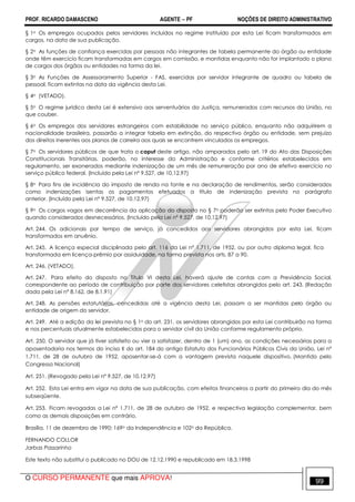 PROF. RICARDO DAMASCENO AGENTE − PF NOÇÕES DE DIREITO ADMINISTRATIVO 
§ 1o Os empregos ocupados pelos servidores incluídos no regime instituído por esta Lei ficam transformados em 
cargos, na data de sua publicação. 
§ 2o As funções de confiança exercidas por pessoas não integrantes de tabela permanente do órgão ou entidade 
onde têm exercício ficam transformadas em cargos em comissão, e mantidas enquanto não for implantado o plano 
de cargos dos órgãos ou entidades na forma da lei. 
§ 3o As Funções de Assessoramento Superior - FAS, exercidas por servidor integrante de quadro ou tabela de 
pessoal, ficam extintas na data da vigência desta Lei. 
§ 4o (VETADO). 
§ 5o O regime jurídico desta Lei é extensivo aos serventuários da Justiça, remunerados com recursos da União, no 
que couber. 
§ 6o Os empregos dos servidores estrangeiros com estabilidade no serviço público, enquanto não adquirirem a 
nacionalidade brasileira, passarão a integrar tabela em extinção, do respectivo órgão ou entidade, sem prejuízo 
dos direitos inerentes aos planos de carreira aos quais se encontrem vinculados os empregos. 
§ 7o Os servidores públicos de que trata o caput deste artigo, não amparados pelo art. 19 do Ato das Disposições 
Constitucionais Transitórias, poderão, no interesse da Administração e conforme critérios estabelecidos em 
regulamento, ser exonerados mediante indenização de um mês de remuneração por ano de efetivo exercício no 
serviço público federal. (Incluído pela Lei nº 9.527, de 10.12.97) 
§ 8o Para fins de incidência do imposto de renda na fonte e na declaração de rendimentos, serão considerados 
como indenizações isentas os pagamentos efetuados a título de indenização prevista no parágrafo 
anterior. (Incluído pela Lei nº 9.527, de 10.12.97) 
§ 9o Os cargos vagos em decorrência da aplicação do disposto no § 7o poderão ser extintos pelo Poder Executivo 
quando considerados desnecessários. (Incluído pela Lei nº 9.527, de 10.12.97) 
Art. 244. Os adicionais por tempo de serviço, já concedidos aos servidores abrangidos por esta Lei, ficam 
transformados em anuênio. 
Art. 245. A licença especial disciplinada pelo art. 116 da Lei nº 1.711, de 1952, ou por outro diploma legal, fica 
transformada em licença-prêmio por assiduidade, na forma prevista nos arts. 87 a 90. 
Art. 246. (VETADO). 
Art. 247. Para efeito do disposto no Título VI desta Lei, haverá ajuste de contas com a Previdência Social, 
correspondente ao período de contribuição por parte dos servidores celetistas abrangidos pelo art. 243. (Redação 
dada pela Lei nº 8.162, de 8.1.91) 
Art. 248. As pensões estatutárias, concedidas até a vigência desta Lei, passam a ser mantidas pelo órgão ou 
entidade de origem do servidor. 
Art. 249. Até a edição da lei prevista no § 1o do art. 231, os servidores abrangidos por esta Lei contribuirão na forma 
e nos percentuais atualmente estabelecidos para o servidor civil da União conforme regulamento próprio. 
Art. 250. O servidor que já tiver satisfeito ou vier a satisfazer, dentro de 1 (um) ano, as condições necessárias para a 
aposentadoria nos termos do inciso II do art. 184 do antigo Estatuto dos Funcionários Públicos Civis da União, Lei n° 
1.711, de 28 de outubro de 1952, aposentar-se-á com a vantagem prevista naquele dispositivo. (Mantido pelo 
Congresso Nacional) 
Art. 251. (Revogado pela Lei nº 9.527, de 10.12.97) 
Art. 252. Esta Lei entra em vigor na data de sua publicação, com efeitos financeiros a partir do primeiro dia do mês 
subseqüente. 
Art. 253. Ficam revogadas a Lei nº 1.711, de 28 de outubro de 1952, e respectiva legislação complementar, bem 
como as demais disposições em contrário. 
Brasília, 11 de dezembro de 1990; 169o da Independência e 102o da República. 
FERNANDO COLLOR 
Jarbas Passarinho 
Este texto não substitui o publicado no DOU de 12.12.1990 e republicado em 18.3.1998 
O CURSO PERMANENTE que mais APROVA! 99 
 