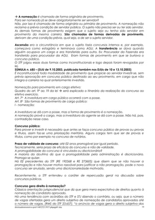  A nomeação é chamada de forma originária de provimento.
Para ser nomeado já se deve obrigatoriamente ser servidor?
Não, por isso é chamada de forma originária ou primária de provimento. A nomeação não
reclama a prévia condição de servidor público. O sujeito não precisa ser ou ter sido servidor.
As demais formas de provimento exigem que o sujeito seja ou tenha sido servidor em
provimento da mesma carreira. São chamadas de formas derivadas de provimento,
derivam de uma condição prévia, qual seja, a de ser o sujeito servidor.
Ascensão era a circunstância em que o sujeito fazia concursos internos e, por exemplo,
começava como estagiário e terminava como AGU. A transferência se dava quando
alguém ocupava um cargo e era transferido para outro. Ex: Procurador da Fazenda era
transferido para procurador da AGU. Eram formas de provimento em que se burlava o
concurso público.
O STF julgou essas duas formas como inconstitucionais e logo depois foram revogadas por
lei.
SÚMULA n. 685 – (DJU de 9.10.2003, publicada também nos DJUs de 10 e 13.10.2003)
É inconstitucional toda modalidade de provimento que propicie ao servidor investir-se, sem
prévia aprovação em concurso público destinado ao seu provimento, em cargo que não
integra a carreira na qual anteriormente investido.
Nomeação para provimento em cargo efetivo:
Quadro do art. 9º ao 19 da lei  será explicado o itinerário da realização do concurso ao
efetivo exercício.
Art. 7o
A investidura em cargo público ocorrerá com a posse.
Art. 8o
São formas de provimento de cargo público:
I - nomeação;
A investidura se dá com a posse, mas a forma de provimento é a nomeação.
A nomeação provê o cargo, mas a investidura do agente se dá com a posse. Não há, pois,
contradição nesse caso.
Concurso público:
Para prover e investir é necessário que antes se faça concurso público de provas ou provas
e títulos, assim faz-se uma priorização meritória. Alguns cargos tem que ser de provas e
títulos, como por exemplo no concurso de notários.
Prazo de validade de concurso: até 02 anos prorrogável por igual período.
Tecnicamente, seria prazo de eficácia do concurso e não de validade.
A prorrogabilidade do concurso é vinculada ou discricionária?
A maioria da doutrina diz que a prorrogabilidade pela administração é discricionária.
Prorroga se quiser.
Há 02 precedentes do STF (RE 192568 e RE 273605) que dizem que se não houver a
prorrogação e não houver motivo razoável para justificar a não prorrogação, pode o novo
concurso ser anulado, sendo uma discricionariedade motivada.
Recentemente, o STF entendeu o caráter de repercussão geral na discussão sobre
concursos públicos.
Concurso gera direito à nomeação?
Clássica orientação jurisprudencial que diz que gera mera expectativa de direitos quanto à
nomeação do candidato aprovado.
Há uma tendência com acórdãos do STF e STJ dizendo o contrário, ou seja, que o número
de vagas ofertadas gera um direito subjetivo de nomeação de candidatos aprovados até
o número de vagas. (RMS do STF 23.657). “o anúncio de vagas gera o direito subjetivo dos
direitoadministrativo-prof-140325213937-phpapp01.doc 10
 