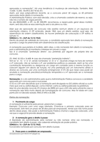 aprovados a nomeação”. Há uma tendência à mudança de orientação. Também, RMS
15.420, 15.345, 18.478 e 20.718 do STJ.
Assim, por essa jurisprudência recente, se o concurso previr 50 vagas, os 50 primeiros
aprovados terão direito à nomeação.
A Administração Pública, com essa decisão, criou o chamado cadastro de reserva, ou seja,
não há o número de vagas prevista.
No dia 08/05/2009, o STF, no RE 598.099, reconheceu a repercussão geral dessa matéria.
Assim, será discutida se essa orientação será a do pleno ou não.
Dizer que da aprovação de concurso não existiria nenhum direito é um equivoco da
orientação clássica. O STF entendia, desde 1963, que um direito existiria, qual seja, de
observância da ordem classificatória. Se houver preterição de colocação o STF editou a
súmula 15.
SÚMULA n. 15 – (SJP de 13.12.1963)
Dentro do prazo de validade do concurso, o candidato aprovado tem direito à nomeação
quando o cargo for preenchido sem observância da classificação.
A nomeação que preteriu é inválida, além disso, o não nomeado tem direito à nomeação,
pois a administração já manifestou interesse em prover a vaga.
Isso é a chamada “preterição direta”, sou preterido por alguém da própria lista do
concurso.
STJ, RMS 18.105 e 16.408  caso da chamada “preterição indireta”:
Tem-se ‘a’, ‘b’, ‘c’ e ‘d’, sendo nomeados ‘a’,’b’ e ‘c’. Quando chega na hora de nomear
o 4º colocado, não se nomeia o 4º, por problemas políticos ou pessoais, assim se faz uma
contratação temporária ou designa-se um cargo em comissão para a mesma função ou
colocam alguém em desvio de função, há uma preterição por um instrumento alheio e
diverso ao concurso, por uma contração emergencial. O STJ diz que nesse caso pode ser
anulada a nomeação precária/contratação temporária e o 4º aprovado ser o nomeado
para o cargo.
Nomeação: é o ato administrativo pelo qual a Administração Pública convoca o candidato
aprovado em concurso para a sua posse.
O STJ e o STF vem decidindo que a nomeação será divulgada no DO (diário oficial) ou outro
meio que a lei ou edital dispuser, como internet, carta ou edital publicado na prefeitura.
Mas há uma decisão nova do STJ (março de 2009) em que o DO não seria suficiente caso a
nomeação seja feita muito depois da homologação do concurso. Mas foi dada em caso
particular e é decisão isolada. RMS 27.495 e 22.508.
Efeitos da nomeação:
1- Provimento do cargo:
A nomeação é suficiente para prover, preencher o cargo;
Exemplo: Concurso com uma vaga ofertada. Chama-se o primeiro colocado para ser
empossado. Este terá um prazo de 30 dias para ser empossado. Ainda que não tome posse
dentro desse prazo, não pode a Administração Pública chamar o segundo colocado, uma
vez que a vaga já foi provida desde a nomeação.
2- A nomeação gera o direito à posse:
A liberdade da administração seria nomear ou não nomear. Uma vez nomeado, o
candidato tem direito à posse, não cabendo retratação do poder público.
SÚMULA n. 16 – (SJP de 13.12.1963)
Funcionário nomeado por concurso tem direito à posse.
3- Prazo para o candidato ser empossado:
direitoadministrativo-prof-140325213937-phpapp01.doc 11
 
