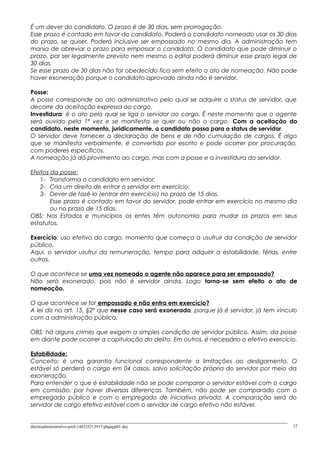 É um dever do candidato. O prazo é de 30 dias, sem prorrogação.
Esse prazo é contado em favor do candidato. Poderá o candidato nomeado usar os 30 dias
do prazo, se quiser. Poderá inclusive ser empossado no mesmo dia. A administração tem
mania de abreviar o prazo para empossar o candidato. O candidato que pode diminuir o
prazo, por ser legalmente previsto nem mesmo o edital poderá diminuir esse prazo legal de
30 dias.
Se esse prazo de 30 dias não for obedecido fica sem efeito o ato de nomeação. Não pode
haver exoneração porque o candidato aprovado ainda não é servidor.
Posse:
A posse corresponde ao ato administrativo pelo qual se adquire o status de servidor, que
decorre da aceitação expressa ao cargo.
Investidura: é o ato pelo qual se liga o servidor ao cargo. É neste momento que o agente
será ouvido pela 1ª vez e se manifesta se quer ou não o cargo. Com a aceitação do
candidato, neste momento, juridicamente, o candidato passa para o status de servidor.
O servidor deve fornecer a declaração de bens e de não cumulação de cargos. É algo
que se manifesta verbalmente, é convertido por escrito e pode ocorrer por procuração,
com poderes específicos.
A nomeação já dá provimento ao cargo, mas com a posse e a investidura do servidor.
Efeitos da posse:
1- Transforma o candidato em servidor;
2- Cria um direito de entrar o servidor em exercício;
3- Dever de fazê-lo (entrar em exercício) no prazo de 15 dias.
Esse prazo é contado em favor do servidor, pode entrar em exercício no mesmo dia
ou no prazo de 15 dias.
OBS: Nos Estados e municípios os entes têm autonomia para mudar os prazos em seus
estatutos.
Exercício: uso efetivo do cargo, momento que começa a usufruir da condição de servidor
público.
Aqui, o servidor usufrui da remuneração, tempo para adquirir a estabilidade, férias, entre
outros.
O que acontece se uma vez nomeado o agente não aparece para ser empossado?
Não será exonerado, pois não é servidor ainda. Logo torna-se sem efeito o ato de
nomeação.
O que acontece se for empossado e não entra em exercício?
A lei diz no art. 15, §2º que nesse caso será exonerado, porque já é servidor, já tem vinculo
com a administração pública.
OBS: há alguns crimes que exigem a simples condição de servidor público. Assim, da posse
em diante pode ocorrer a capitulação do delito. Em outros, é necessário o efetivo exercício.
Estabilidade:
Conceito: é uma garantia funcional correspondente a limitações ao desligamento. O
estável só perderá o cargo em 04 casos, salvo solicitação própria do servidor por meio da
exoneração.
Para entender o que é estabilidade não se pode comparar o servidor estável com o cargo
em comissão, por haver diversas diferenças. Também, não pode ser comparado com o
empregado público e com o empregado de iniciativa privada. A comparação será do
servidor de cargo efetivo estável com o servidor de cargo efetivo não estável.
direitoadministrativo-prof-140325213937-phpapp01.doc 12
 