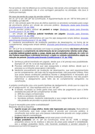 Por ser estável, não há diferença no contra-cheque, não sendo uma vantagem de natureza
pecuniária. A estabilidade não é uma vantagem perceptiva na atividade, não leva à
chefia por exemplo.
04 casos de perda do cargo do servidor estável:
Art. 41, §1º e art. 169, §4º da Constituição. A regulamentação do art. 169 foi feita pela LC
101/2000 e Lei 9.801/99.
Art. 41. São estáveis após três anos de efetivo exercício os servidores nomeados para cargo
de provimento efetivo em virtude de concurso público. (Redação dada pela Emenda
Constitucional nº 19, de 1998)
§ 1º O servidor público estável só perderá o cargo: (Redação dada pela Emenda
Constitucional nº 19, de 1998)
I - em virtude de sentença judicial transitada em julgado; (Incluído pela Emenda
Constitucional nº 19, de 1998)
II - mediante processo administrativo em que lhe seja assegurada ampla defesa; (Incluído
pela Emenda Constitucional nº 19, de 1998)
III - mediante procedimento de avaliação periódica de desempenho, na forma de lei
complementar, assegurada ampla defesa. (Incluído pela Emenda Constitucional nº 19, de
1998)
Art. 169, § 4º Se as medidas adotadas com base no parágrafo anterior não forem suficientes
para assegurar o cumprimento da determinação da lei complementar referida neste artigo,
o servidor estável poderá perder o cargo, desde que ato normativo motivado de cada um
dos Poderes especifique a atividade funcional, o órgão ou unidade administrativa objeto da
redução de pessoal. (Incluído pela Emenda Constitucional nº 19, de 1998)
1- Sentença judicial transitada em julgado, desde que a lei preveja essa possibilidade.
Exemplo CP, art. 92, I e lei de improbidade, art. 12:
2- Processo administrativo em que seja assegurada a ampla defesa, desde que o
processo ou a infração possa gerar a demissão;
3- Mediante procedimento de avaliação de desempenho, que será regulamentada
por lei complementar, até hoje não foi regulamentado, não possuindo critérios. Para
que possa dessas avaliações periódicas resultar o desligamento é necessário que
haja essa lei complementar. Hoje, são feitas avaliações periódicas, mas não podem
determinar o desligamento pela falta da lei complementar obrigatória na
constituição.
A própria constituição criou uma quarta hipótese de desligamento, ainda que no caput do
art. 41 esteja escrito ‘só’. Essa hipótese está no art. 169, §4º.
4- O Estado, município ou União gasta mais com folha de pagamento que o limite
estabelecido pela LRF (lei complementar 101/00)
a- 20% dos cargos comissionados
b- Todos os servidores não estáveis
c- Servidores estáveis, mediante indenização e seus cargos terão que ser extintos e
não poderão ser providos no prazo de quatro anos.
O que é necessário para obter a estabilidade?
Resposta: são 03 os requisitos:
1- Agente ocupe um cargo efetivo, tendo nele ingressado por concurso. Redundância
da Constituição, pois todo cargo efetivo é provido por concurso público. A
constituição quis evitar que uma pessoa indevidamente provida em cargo público
pudesse adquirir a estabilidade.
2- Exigência de um prazo de 03 anos, sendo esse prazo constitucional.
3- Estágio probatório: art. 41, §4º da Constituição. Antes da EC 19/98, o estágio
probatório estava na lei, bastava o decurso do prazo para adquirir a estabilidade,
era o estágio probatório tácito, não havendo avaliação o servidor adquiria a
direitoadministrativo-prof-140325213937-phpapp01.doc 13
 