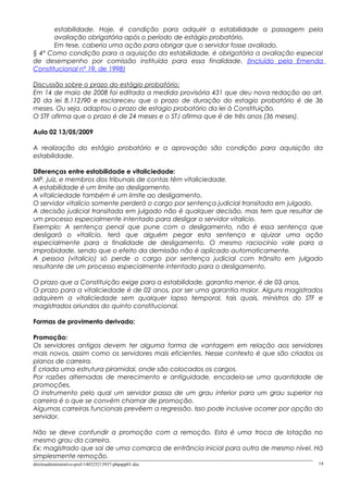 estabilidade. Hoje, é condição para adquirir a estabilidade a passagem pela
avaliação obrigatória após o período de estágio probatório.
Em tese, caberia uma ação para obrigar que o servidor fosse avaliado.
§ 4º Como condição para a aquisição da estabilidade, é obrigatória a avaliação especial
de desempenho por comissão instituída para essa finalidade. (Incluído pela Emenda
Constitucional nº 19, de 1998)
Discussão sobre o prazo do estágio probatório:
Em 14 de maio de 2008 foi editada a medida provisória 431 que deu nova redação ao art.
20 da lei 8.112/90 e esclareceu que o prazo de duração do estagio probatório é de 36
meses. Ou seja, adaptou o prazo de estagio probatório da lei à Constituição.
O STF afirma que o prazo é de 24 meses e o STJ afirma que é de três anos (36 meses).
Aula 02 13/05/2009
A realização do estágio probatório e a aprovação são condição para aquisição da
estabilidade.
Diferenças entre estabilidade e vitaliciedade:
MP, juiz, e membros dos tribunais de contas têm vitaliciedade.
A estabilidade é um limite ao desligamento.
A vitaliciedade também é um limite ao desligamento.
O servidor vitalício somente perderá o cargo por sentença judicial transitada em julgado.
A decisão judicial transitada em julgado não é qualquer decisão, mas tem que resultar de
um processo especialmente intentado para desligar o servidor vitalício.
Exemplo: A sentença penal que pune com o desligamento, não é essa sentença que
desligará o vitalício, terá que alguém pegar esta sentença e ajuizar uma ação
especialmente para a finalidade de desligamento. O mesmo raciocínio vale para a
improbidade, sendo que o efeito da demissão não é aplicado automaticamente.
A pessoa (vitalício) só perde o cargo por sentença judicial com trânsito em julgado
resultante de um processo especialmente intentado para o desligamento.
O prazo que a Constituição exige para a estabilidade, garantia menor, é de 03 anos.
O prazo para a vitaliciedade é de 02 anos, por ser uma garantia maior. Alguns magistrados
adquirem a vitaliciedade sem qualquer lapso temporal, tais quais, ministros do STF e
magistrados oriundos do quinto constitucional.
Formas de provimento derivado:
Promoção:
Os servidores antigos devem ter alguma forma de vantagem em relação aos servidores
mais novos, assim como os servidores mais eficientes. Nesse contexto é que são criados os
planos de carreira.
É criada uma estrutura piramidal, onde são colocados os cargos.
Por razões alternadas de merecimento e antiguidade, encadeia-se uma quantidade de
promoções.
O instrumento pelo qual um servidor passa de um grau inferior para um grau superior na
carreira é o que se convém chamar de promoção.
Algumas carreiras funcionais prevêem a regressão. Isso pode inclusive ocorrer por opção do
servidor.
Não se deve confundir a promoção com a remoção. Esta é uma troca de lotação no
mesmo grau da carreira.
Ex: magistrado que sai de uma comarca de entrância inicial para outra de mesmo nível. Há
simplesmente remoção.
direitoadministrativo-prof-140325213937-phpapp01.doc 14
 