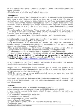 O “trancamento” da carreira ocorre quando o servidor chega ao grau máximo previsto no
plano de carreira.
O texto literal da lei não fala na definição de promoção.
Readaptação:
Imagine que um servidor seja ocupante de um cargo X e, por alguma razão, profissional ou
não, perde a sua capacidade laboral de forma permanente e que não seja tão
significativa que leve o servidor à aposentadoria. Essa perda de capacidade laboral faz
com que o servidor não mais tenha condições de exercer as funções do seu cargo. Caso
isso ocorra, opera-se a readaptação, ou seja, o servidor sai do cargo que ocupava e passa
a ocupar função de acordo com a sua situação atual, após a perda da capacidade
laboral.
Na readaptação, a Administração Pública analisa a atual condição do funcionário e a
partir dessa analise verifica qual cargo pode ser compatível com a sua atual condição
funcional, sendo readaptado para o cargo ‘y’.
O readaptado reingressará em outro cargo, compatível com sua atual condição.
A readaptação sempre deve ocorrer para manutenção do padrão remuneratório e no
cargo mais próximo possível. (art. 24 da lei 8.112/90)
Art. 24. Readaptação é a investidura do servidor em cargo de atribuições e
responsabilidades compatíveis com a limitação que tenha sofrido em sua capacidade
física ou mental verificada em inspeção médica.
O fato gerador da readaptação é justamente a limitação que tenha o servidor sofrido em
sua capacidade física ou mental, devidamente verificada por inspeção médica.
§ 1o
Se julgado incapaz para o serviço público, o readaptando será aposentado.
§ 2o
A readaptação será efetivada em cargo de atribuições afins, respeitada a habilitação
exigida, nível de escolaridade e equivalência de vencimentos e, na hipótese de
inexistência de cargo vago, o servidor exercerá suas atribuições como excedente, até a
ocorrência de vaga.(Redação dada pela Lei nº 9.527, de 10.12.97)
A readaptação faz com que o servidor seja levado a outro cargo com padrões
vencimentais mais próximos daquele que ocupava.
Imagine que a Administração Pública constate que o servidor que perdeu a sua
capacidade laboral deva ser readaptado para o cargo Y. Se não houver vaga, o servidor
irá exercer as suas funções como excedente.
CESPE: Em nenhum caso o servidor público poderá exercer um cargo sem estar nele
definitivamente investido (FALSO)
No caso da readaptação, a lei permite que o agente esteja exercendo a função como
excedente, ou seja, exercer o cargo para o qual foi readaptado, mesmo que esse cargo
não possua vagas.
Reversão:
Art. 25. Reversão é o retorno à atividade de servidor aposentado:
Artigo regulamentado pelo Decreto nº 3.644, de 30.10.2000, DOU de 31.10.2000.
I - por invalidez, quando junta médica oficial declarar insubsistentes os motivos da
aposentadoria; ou
II - no interesse da administração, desde que:
a) tenha solicitado a reversão;
b) a aposentadoria tenha sido voluntária;
c) estável quando na atividade;
d) a aposentadoria tenha ocorrido nos cinco anos anteriores à solicitação;
e) haja cargo vago.
direitoadministrativo-prof-140325213937-phpapp01.doc 15
 