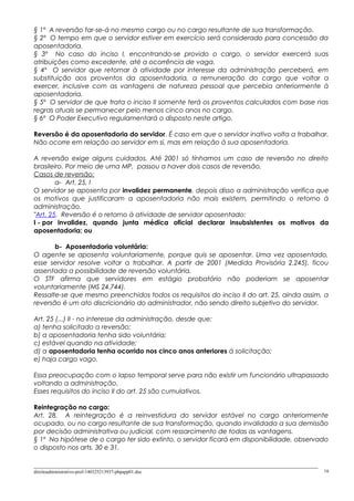 § 1º A reversão far-se-á no mesmo cargo ou no cargo resultante de sua transformação.
§ 2º O tempo em que o servidor estiver em exercício será considerado para concessão da
aposentadoria.
§ 3º No caso do inciso I, encontrando-se provido o cargo, o servidor exercerá suas
atribuições como excedente, até a ocorrência de vaga.
§ 4º O servidor que retornar à atividade por interesse da administração perceberá, em
substituição aos proventos da aposentadoria, a remuneração do cargo que voltar a
exercer, inclusive com as vantagens de natureza pessoal que percebia anteriormente à
aposentadoria.
§ 5º O servidor de que trata o inciso II somente terá os proventos calculados com base nas
regras atuais se permanecer pelo menos cinco anos no cargo.
§ 6º O Poder Executivo regulamentará o disposto neste artigo.
Reversão é da aposentadoria do servidor. É caso em que o servidor inativo volta a trabalhar.
Não ocorre em relação ao servidor em si, mas em relação à sua aposentadoria.
A reversão exige alguns cuidados. Até 2001 só tínhamos um caso de reversão no direito
brasileiro. Por meio de uma MP, passou a haver dois casos de reversão.
Casos de reversão:
a- Art. 25, I
O servidor se aposenta por invalidez permanente, depois disso a administração verifica que
os motivos que justificaram a aposentadoria não mais existem, permitindo o retorno à
administração.
"Art. 25. Reversão é o retorno à atividade de servidor aposentado:
I - por invalidez, quando junta médica oficial declarar insubsistentes os motivos da
aposentadoria; ou
b- Aposentadoria voluntária:
O agente se aposenta voluntariamente, porque quis se aposentar. Uma vez aposentado,
esse servidor resolve voltar a trabalhar. A partir de 2001 (Medida Provisória 2.245), ficou
assentada a possibilidade de reversão voluntária.
O STF afirma que servidores em estágio probatório não poderiam se aposentar
voluntariamente (MS 24.744).
Ressalte-se que mesmo preenchidos todos os requisitos do inciso II do art. 25, ainda assim, a
reversão é um ato discricionário do administrador, não sendo direito subjetivo do servidor.
Art. 25 (...) II - no interesse da administração, desde que:
a) tenha solicitado a reversão;
b) a aposentadoria tenha sido voluntária;
c) estável quando na atividade;
d) a aposentadoria tenha ocorrido nos cinco anos anteriores à solicitação;
e) haja cargo vago.
Essa preocupação com o lapso temporal serve para não existir um funcionário ultrapassado
voltando a administração.
Esses requisitos do inciso II do art. 25 são cumulativos.
Reintegração no cargo:
Art. 28. A reintegração é a reinvestidura do servidor estável no cargo anteriormente
ocupado, ou no cargo resultante de sua transformação, quando invalidada a sua demissão
por decisão administrativa ou judicial, com ressarcimento de todas as vantagens.
§ 1º Na hipótese de o cargo ter sido extinto, o servidor ficará em disponibilidade, observado
o disposto nos arts. 30 e 31.
direitoadministrativo-prof-140325213937-phpapp01.doc 16
 