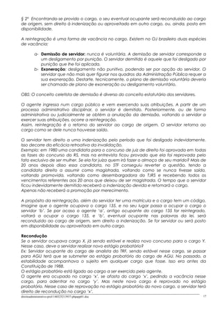 § 2º Encontrando-se provido o cargo, o seu eventual ocupante será reconduzido ao cargo
de origem, sem direito à indenização ou aproveitado em outro cargo, ou, ainda, posto em
disponibilidade.
A reintegração é uma forma de vacância no cargo. Existem no OJ brasileiro duas espécies
de vacância:
a- Demissão de servidor: nunca é voluntária. A demissão de servidor corresponde a
um desligamento por punição. O servidor demitido é aquele que foi desligado por
punição que lhe foi aplicada.
b- Exoneração: desligamento não punitivo, podendo ser por opção do servidor. O
servidor que não mais quer figurar nos quadros da Administração Pública requer a
sua exoneração. Destarte, tecnicamente, o plano de demissão voluntária deveria
ser chamado de plano de exoneração ou desligamento voluntário.
OBS: O conceito celetista de demissão é diverso do conceito estatutário dos servidores.
O agente ingressa num cargo público e vem exercendo suas atribuições. A partir de um
processo administrativo disciplinar, o servidor é demitido. Posteriormente, ou de forma
administrativa ou judicialmente se obtém a anulação da demissão, voltando o servidor a
exercer suas atribuições, ocorre a reintegração.
Assim, reintegração é o retorno do servidor ao cargo de origem. O servidor retorna ao
cargo como se dele nunca houvesse saído.
O servidor tem direito a uma indenização pelo período que foi desligado indevidamente.
Isso decorre da eficácia retroativa da invalidação.
Exemplo: em 1980 uma candidata para o concurso de juiz de direito foi aprovada em todas
as fases do concurso do RS, mas na entrevista ficou provado que ela foi reprovada pelo
fato exclusivo de ser mulher. Se ela for juíza quem irá fazer o almoço de seu marido? Mais de
20 anos depois disso essa candidata, no STF conseguiu reverter a questão, tendo a
candidata direito a assumir como magistrada, voltando como se nunca tivesse saído,
voltando promovida, voltando como desembargadora do TJRS e recebendo todos os
vencimentos referentes aos 20 anos que deixou de ser magistrada. O tempo que o servidor
ficou indevidamente demitido receberá a indenização devida e retomará o cargo.
Apenas não receberá a promoção por merecimento.
A propósito da reintegração, além do servidor ter uma matrícula e o cargo tem um código.
Imagine que o agente ocupava o cargo 135, e no seu lugar passa a ocupar o cargo o
servidor ‘b’. Se por acaso o agente ‘a’, antigo ocupante do cargo 135 for reintegrado,
voltará a ocupar o cargo 135, e ‘b’, eventual ocupante nas palavras da lei, será
reconduzido ao cargo de origem, sem direito a indenização. Se for servidor ou será posto
em disponibilidade ou aproveitado em outro cargo.
Recondução
Se o servidor ocupava cargo X, já sendo estável e realiza novo concurso para o cargo Y.
Nesse caso, deve o servidor realizar novo estágio probatório?
Ex: Servidor ocupante do cargo de analista do TRF, sendo estável nesse cargo, se passar
para AGU terá que se submeter ao estágio probatório do cargo de AGU. No passado, a
estabilidade acompanhava o sujeito em qualquer cargo que fosse. Isso era antes da
Constituição de 1988.
O estágio probatório está ligado ao cargo a ser exercido pelo agente.
O agente era ocupado no cargo ‘x’, se afasta do cargo ‘x’, pedindo a vacância nesse
cargo, para adentrar no cargo ‘y’. Mas neste novo cargo é reprovado no estágio
probatório. Nesse caso de reprovação no estágio probatório do novo cargo, o servidor terá
direito de recondução no cargo ‘x’.
direitoadministrativo-prof-140325213937-phpapp01.doc 17
 