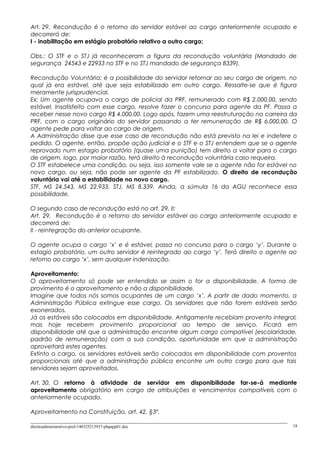 Art. 29. Recondução é o retorno do servidor estável ao cargo anteriormente ocupado e
decorrerá de:
I - inabilitação em estágio probatório relativo a outro cargo;
Obs.: O STF e o STJ já reconheceram a figura da recondução voluntária (Mandado de
segurança 24543 e 22933 no STF e no STJ mandado de segurança 8339).
Recondução Voluntária: é a possibilidade do servidor retornar ao seu cargo de origem, no
qual já era estável, até que seja estabilizado em outro cargo. Ressalte-se que é figura
meramente jurisprudencial.
Ex: Um agente ocupava o cargo de policial da PRF, remunerado com R$ 2.000,00, sendo
estável. Insatisfeito com esse cargo, resolve fazer o concurso para agente da PF. Passa a
receber nesse novo cargo R$ 4.000,00. Logo após, fazem uma reestruturação na carreira da
PRF, com o cargo originário do servidor passando a ter remuneração de R$ 6.000,00. O
agente pede para voltar ao cargo de origem.
A Administração disse que esse caso de recondução não está previsto na lei e indefere o
pedido. O agente, então, propõe ação judicial e o STF e o STJ entendem que se o agente
reprovado num estagio probatório (quase uma punição) tem direito a voltar para o cargo
de origem, logo, por maior razão, terá direito à recondução voluntária caso requeira.
O STF estabelece uma condição, ou seja, isso somente vale se o agente não for estável no
novo cargo, ou seja, não pode ser agente da PF estabilizado. O direito de recondução
voluntária vai até a estabilidade no novo cargo.
STF, MS 24.543, MS 22.933. STJ, MS 8.339. Ainda, a súmula 16 da AGU reconhece essa
possibilidade.
O segundo caso de recondução está no art. 29, II:
Art. 29. Recondução é o retorno do servidor estável ao cargo anteriormente ocupado e
decorrerá de:
II - reintegração do anterior ocupante.
O agente ocupa o cargo ‘x’ e é estável, passa no concurso para o cargo ‘y’. Durante o
estagio probatório, um outro servidor é reintegrado ao cargo ‘y’. Terá direito o agente ao
retorno ao cargo ‘x’, sem qualquer indenização.
Aproveitamento:
O aproveitamento só pode ser entendido se assim o for a disponibilidade. A forma de
provimento é o aproveitamento e não a disponibilidade.
Imagine que todos nós somos ocupantes de um cargo ‘x’. A partir de dado momento, a
Administração Pública extingue esse cargo. Os servidores que não forem estáveis serão
exonerados.
Já os estáveis são colocados em disponibilidade. Antigamente recebiam provento integral,
mas hoje recebem provimento proporcional ao tempo de serviço. Ficará em
disponibilidade até que a administração encontre algum cargo compatível (escolaridade,
padrão de remuneração) com a sua condição, oportunidade em que a administração
aproveitará estes agentes.
Extinto o cargo, os servidores estáveis serão colocados em disponibilidade com proventos
proporcionais até que a administração pública encontre um outro cargo para que tais
servidores sejam aproveitados.
Art. 30. O retorno à atividade de servidor em disponibilidade far-se-á mediante
aproveitamento obrigatório em cargo de atribuições e vencimentos compatíveis com o
anteriormente ocupado.
Aproveitamento na Constituição, art. 42, §3º.
direitoadministrativo-prof-140325213937-phpapp01.doc 18
 
