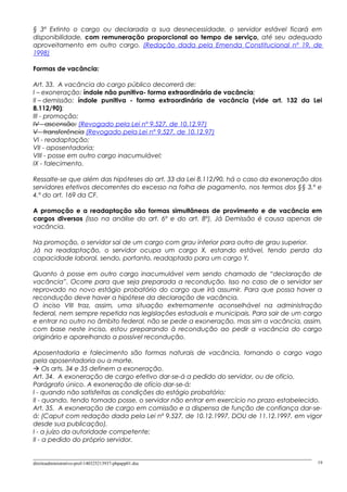 § 3º Extinto o cargo ou declarada a sua desnecessidade, o servidor estável ficará em
disponibilidade, com remuneração proporcional ao tempo de serviço, até seu adequado
aproveitamento em outro cargo. (Redação dada pela Emenda Constitucional nº 19, de
1998)
Formas de vacância:
Art. 33. A vacância do cargo público decorrerá de:
I – exoneração: índole não punitiva- forma extraordinária de vacância;
II – demissão: índole punitiva - forma extraordinária de vacância (vide art. 132 da Lei
8.112/90);
III - promoção;
IV - ascensão; (Revogado pela Lei nº 9.527, de 10.12.97)
V - transferência (Revogado pela Lei nº 9.527, de 10.12.97)
VI - readaptação;
VII - aposentadoria;
VIII - posse em outro cargo inacumulável;
IX - falecimento.
Ressalte-se que além das hipóteses do art. 33 da Lei 8.112/90, há o caso da exoneração dos
servidores efetivos decorrentes do excesso na folha de pagamento, nos termos dos §§ 3.º e
4.º do art. 169 da CF.
A promoção e a readaptação são formas simultâneas de provimento e de vacância em
cargos diversos (isso na análise do art. 6º e do art. 8º). Já Demissão é causa apenas de
vacância.
Na promoção, o servidor sai de um cargo com grau inferior para outro de grau superior.
Já na readaptação, o servidor ocupa um cargo X, estando estável, tendo perda da
capacidade laboral, sendo, portanto, readaptado para um cargo Y.
Quanto à posse em outro cargo inacumulável vem sendo chamado de “declaração de
vacância”. Ocorre para que seja preparada a recondução. Isso no caso de o servidor ser
reprovado no novo estágio probatório do cargo que irá assumir. Para que possa haver a
recondução deve haver a hipótese da declaração de vacância.
O inciso VIII traz, assim, uma situação extremamente aconselhável na administração
federal, nem sempre repetida nas legislações estaduais e municipais. Para sair de um cargo
e entrar no outro no âmbito federal, não se pede a exoneração, mas sim a vacância, assim,
com base neste inciso, estou preparando à recondução ao pedir a vacância do cargo
originário e aparelhando a possível recondução.
Aposentadoria e falecimento são formas naturais de vacância, tornando o cargo vago
pela aposentadoria ou a morte.
 Os arts. 34 e 35 definem a exoneração.
Art. 34. A exoneração de cargo efetivo dar-se-á a pedido do servidor, ou de ofício.
Parágrafo único. A exoneração de ofício dar-se-á:
I - quando não satisfeitas as condições do estágio probatório;
II - quando, tendo tomado posse, o servidor não entrar em exercício no prazo estabelecido.
Art. 35. A exoneração de cargo em comissão e a dispensa de função de confiança dar-se-
á: (Caput com redação dada pela Lei nº 9.527, de 10.12.1997, DOU de 11.12.1997, em vigor
desde sua publicação).
I - a juízo da autoridade competente;
II - a pedido do próprio servidor.
direitoadministrativo-prof-140325213937-phpapp01.doc 19
 