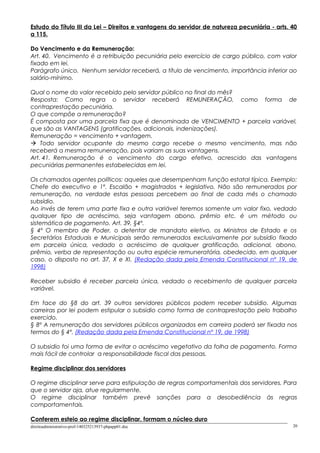 Estudo do Título III da Lei – Direitos e vantagens do servidor de natureza pecuniária - arts. 40
a 115.
Do Vencimento e da Remuneração:
Art. 40. Vencimento é a retribuição pecuniária pelo exercício de cargo público, com valor
fixado em lei.
Parágrafo único. Nenhum servidor receberá, a título de vencimento, importância inferior ao
salário-mínimo.
Qual o nome do valor recebido pelo servidor público no final do mês?
Resposta: Como regra o servidor receberá REMUNERAÇÃO, como forma de
contraprestação pecuniária.
O que compõe a remuneração?
É composta por uma parcela fixa que é denominada de VENCIMENTO + parcela variável,
que são as VANTAGENS (gratificações, adicionais, indenizações).
Remuneração = vencimento + vantagem.
 Todo servidor ocupante do mesmo cargo recebe o mesmo vencimento, mas não
receberá a mesma remuneração, pois variam as suas vantagens.
Art. 41. Remuneração é o vencimento do cargo efetivo, acrescido das vantagens
pecuniárias permanentes estabelecidas em lei.
Os chamados agentes políticos: aqueles que desempenham função estatal típica. Exemplo:
Chefe do executivo e 1º. Escalão + magistrados + legislativo. Não são remunerados por
remuneração, na verdade estas pessoas percebem ao final de cada mês o chamado
subsídio.
Ao invés de terem uma parte fixa e outra variável teremos somente um valor fixo, vedado
qualquer tipo de acréscimo, seja vantagem abono, prêmio etc. é um método ou
sistemática de pagamento. Art. 39, §4º.
§ 4º O membro de Poder, o detentor de mandato eletivo, os Ministros de Estado e os
Secretários Estaduais e Municipais serão remunerados exclusivamente por subsídio fixado
em parcela única, vedado o acréscimo de qualquer gratificação, adicional, abono,
prêmio, verba de representação ou outra espécie remuneratória, obedecido, em qualquer
caso, o disposto no art. 37, X e XI. (Redação dada pela Emenda Constitucional nº 19, de
1998)
Receber subsidio é receber parcela única, vedado o recebimento de qualquer parcela
variável.
Em face do §8 do art. 39 outros servidores públicos podem receber subsídio. Algumas
carreiras por lei podem estipular o subsidio como forma de contraprestação pelo trabalho
exercido.
§ 8º A remuneração dos servidores públicos organizados em carreira poderá ser fixada nos
termos do § 4º. (Redação dada pela Emenda Constitucional nº 19, de 1998)
O subsidio foi uma forma de evitar o acréscimo vegetativo da folha de pagamento. Forma
mais fácil de controlar a responsabilidade fiscal das pessoas.
Regime disciplinar dos servidores
O regime disciplinar serve para estipulação de regras comportamentais dos servidores. Para
que o servidor aja, atue regularmente.
O regime disciplinar também prevê sanções para a desobediência às regras
comportamentais.
Conferem esteio ao regime disciplinar, formam o núcleo duro
direitoadministrativo-prof-140325213937-phpapp01.doc 20
 
