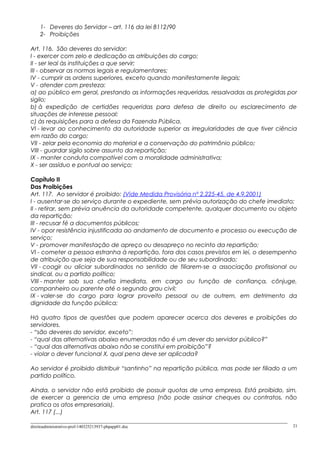 1- Deveres do Servidor – art. 116 da lei 8112/90
2- Proibições
Art. 116. São deveres do servidor:
I - exercer com zelo e dedicação as atribuições do cargo;
II - ser leal às instituições a que servir;
III - observar as normas legais e regulamentares;
IV - cumprir as ordens superiores, exceto quando manifestamente ilegais;
V - atender com presteza:
a) ao público em geral, prestando as informações requeridas, ressalvadas as protegidas por
sigilo;
b) à expedição de certidões requeridas para defesa de direito ou esclarecimento de
situações de interesse pessoal;
c) às requisições para a defesa da Fazenda Pública.
VI - levar ao conhecimento da autoridade superior as irregularidades de que tiver ciência
em razão do cargo;
VII - zelar pela economia do material e a conservação do patrimônio público;
VIII - guardar sigilo sobre assunto da repartição;
IX - manter conduta compatível com a moralidade administrativa;
X - ser assíduo e pontual ao serviço;
Capítulo II
Das Proibições
Art. 117. Ao servidor é proibido: (Vide Medida Provisória nº 2.225-45, de 4.9.2001)
I - ausentar-se do serviço durante o expediente, sem prévia autorização do chefe imediato;
II - retirar, sem prévia anuência da autoridade competente, qualquer documento ou objeto
da repartição;
III - recusar fé a documentos públicos;
IV - opor resistência injustificada ao andamento de documento e processo ou execução de
serviço;
V - promover manifestação de apreço ou desapreço no recinto da repartição;
VI - cometer a pessoa estranha à repartição, fora dos casos previstos em lei, o desempenho
de atribuição que seja de sua responsabilidade ou de seu subordinado;
VII - coagir ou aliciar subordinados no sentido de filiarem-se a associação profissional ou
sindical, ou a partido político;
VIII - manter sob sua chefia imediata, em cargo ou função de confiança, cônjuge,
companheiro ou parente até o segundo grau civil;
IX - valer-se do cargo para lograr proveito pessoal ou de outrem, em detrimento da
dignidade da função pública;
Há quatro tipos de questões que podem aparecer acerca dos deveres e proibições do
servidores.
- “são deveres do servidor, exceto”:
- “qual das alternativas abaixo enumeradas não é um dever do servidor público?”
- “qual das alternativas abaixo não se constitui em proibição”?
- violar o dever funcional X, qual pena deve ser aplicada?
Ao servidor é proibido distribuir “santinho” na repartição pública, mas pode ser filiado a um
partido político.
Ainda, o servidor não está proibido de possuir quotas de uma empresa. Está proibido, sim,
de exercer a gerencia de uma empresa (não pode assinar cheques ou contratos, não
pratica os atos empresariais).
Art. 117 (...)
direitoadministrativo-prof-140325213937-phpapp01.doc 21
 