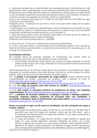 X - participar de gerência ou administração de sociedade privada, personificada ou não
personificada, salvo a participação nos conselhos de administração e fiscal de empresas ou
entidades em que a União detenha, direta ou indiretamente, participação no capital social
ou em sociedade cooperativa constituída para prestar serviços a seus membros, e exercer o
comércio, exceto na qualidade de acionista, cotista ou comanditário;
Inciso X com redação dada pela Lei nº 11.094, de 13.01.2005, DOU de 14.01.2005, em vigor
na data de sua publicação.
Parágrafo único. A vedação de que trata o inciso X do caput deste artigo não se aplica
nos seguintes casos:
I - participação nos conselhos de administração e fiscal de empresas ou entidades em que
a União detenha, direta ou indiretamente, participação no capital social ou em sociedade
cooperativa constituída para prestar serviços a seus membros; e
II - gozo de licença para o trato de interesses particulares, na forma do art. 91 desta Lei,
observada a legislação sobre conflito de interesses.
Parágrafo único acrescentado pela Lei 11.784/2008
O inciso XI do art. 117 da Lei 8.112/90 trata da advocacia administrativa.
XI - atuar, como procurador ou intermediário, junto a repartições públicas, salvo quando se
tratar de benefícios previdenciários ou assistenciais de parentes até o segundo grau, e de
cônjuge ou companheiro;
Acumulações indevidas:
Na verdade temos 03 situações regradas na Constituição que versam sobre as
acumulações. Temos 03 casos ou 03 questões a serem conhecidas.
1- Na atividade, trabalhando, pode alguém que ocupa um cargo, emprego ou função
pública pode ocupar outro cargo, emprego ou função pública? Quem responde isso
é o art. 37, XVI e XVII.
Destes preceitos do art. 37 extrai-se a regra geral: Não é possível a acumulação de cargos,
empregos ou funções públicas. Não pode receber mais de um contra-cheque do serviço
público, evitar mais de uma fonte remuneratória do poder público.
XVI - é vedada a acumulação remunerada de cargos públicos, exceto, quando houver
compatibilidade de horários, observado em qualquer caso o disposto no inciso XI.
(Redação dada pela Emenda Constitucional nº 19, de 1998)
a) a de dois cargos de professor; (Incluída pela Emenda Constitucional nº 19, de 1998)
b) a de um cargo de professor com outro técnico ou científico; (Incluída pela Emenda
Constitucional nº 19, de 1998)
c) a de dois cargos ou empregos privativos de profissionais de saúde, com profissões
regulamentadas; (Redação dada pela Emenda Constitucional nº 34, de 2001)
XVII - a proibição de acumular estende-se a empregos e funções e abrange autarquias,
fundações, empresas públicas, sociedades de economia mista, suas subsidiárias, e
sociedades controladas, direta ou indiretamente, pelo poder público; (Redação dada pela
Emenda Constitucional nº 19, de 1998)
Temos as exceções à regra, em 03 casos na Constituição, de não cumulação de cargos e
funções, vejamos:
1- Dois cargos de professor (dois cargos de 30 horas ou um de 20h e um de 40h). Não é
permitido que sejam 03 cargos de professor, ainda que de 20h cada, pois a
Constituição traz expressamente 02 cargos de professor. É uma regra excepcional e
merece interpretação restritiva.
2- 01 cargo de professor + 01 cargo técnico-científico: cargo científico é aquele que
exige um curso superior especifico, exemplo: Delegado de polícia. Já o cargo
técnico é aquele que reclama um curso superior qualquer, como exemplo temos o
agente da PF. Alguns autores entendem que também é cargo cientifico aquele que
tem o estudo técnico-profissional (técnico em informática, técnico em enfermagem);
direitoadministrativo-prof-140325213937-phpapp01.doc 22
 