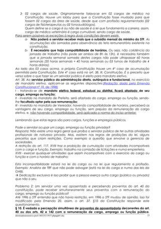 3- 02 cargos de saúde. Originariamente falava-se em 02 cargos de médico na
Constituição. Houve um lobby para que a Constituição fosse mudada para que
fossem 02 cargos da área de saúde, desde que com profissão regulamentada (02
cargos de fisioterapeutas ou 02 fonoaudiólogos).
Quem define se o cargo é ou não de saúde é a lei que fundamenta a carreira, assim,
cargo de médico veterinário é cargo cumulável, sendo cargo de saúde.
Para serem possíveis as exceções à regra duas condições devem existir.
a- Não poderá o servidor receber mais que o subsidio mensal do ministro do STF. As
acumulações são somadas para observância do teto remuneratório existente na
constituição.
b- É necessário que haja compatibilidade de horários. Ou seja, não colidência da
jornada de trabalho (não pode ser ambos de 8h às 13h). é necessário também
que a jornada semanal somada destes cargos não pode ultrapassar 60 horas
semanais (20 horas semanais + 40 horas semanais ou 03 turnos de trabalho de 4
horas diárias).
Ao lado dos 03 casos acima, a própria Constituição trouxe um 4º caso de acumulação
permitida pela Constituição. Este 4º caso está no art. 38, III, Constituição. É o preceito que
versa sobre o que fazer se um servidor público é eleito para mandato eletivo.
Art. 38. Ao servidor público da administração direta, autárquica e fundacional, no exercício
de mandato eletivo, aplicam-se as seguintes disposições:(Redação dada pela Emenda
Constitucional nº 19, de 1998)
I - tratando-se de mandato eletivo federal, estadual ou distrital, ficará afastado de seu
cargo, emprego ou função;
II - investido no mandato de Prefeito, será afastado do cargo, emprego ou função, sendo-
lhe facultado optar pela sua remuneração;
III - investido no mandato de Vereador, havendo compatibilidade de horários, perceberá as
vantagens de seu cargo, emprego ou função, sem prejuízo da remuneração do cargo
eletivo, e, não havendo compatibilidade, será aplicada a norma do inciso anterior;
Lembrando que estas regras são para cargos, funções e empregos públicos.
Pode o servidor ocupar um cargo, emprego ou função privadas?
Resposta: Não existe uma regra geral que proíba o servidor público de ter outras atividades
profissionais de natureza privada. Mas, existem nas regras de proibições da lei, alguns
preceitos que criam restrições. Como exemplo a questão que envolve a gerencia de
sociedades.
A restrição do art. 117, XVIII traz a proibição de cumulação com atividades incompatíveis
com o cargo e função. Exemplo: trabalho na comissão de licitações e numa empreiteira.
XVIII - exercer quaisquer atividades que sejam incompatíveis com o exercício do cargo ou
função e com o horário de trabalho;
Esta incompatibilidade estará na lei do cargo ou na lei que regulamenta a profissão.
Exemplo: Analista de TRF que não pode advogar (está na lei do cargo e numa das leis da
OAB).
 Dedicação exclusiva é isso proibir que a pessoa exerça outro cargo (público ou privado)
que não o seu.
Problema 2: Um servidor uma vez aposentado e percebendo proventos do art. 40 da
constituição, pode receber simultaneamente seus proventos com a remuneração do
cargo, emprego ou função pública?
Até 1996 o STF entendia que não havia restrição, em 1996 o STF mudou de opinião, isso foi
modificado pela Emenda 20, assim, o art. 37, §10 da Constituição responde este
questionamento.
§ 10. É vedada a percepção simultânea de proventos de aposentadoria decorrentes do art.
40 ou dos arts. 42 e 142 com a remuneração de cargo, emprego ou função pública,
direitoadministrativo-prof-140325213937-phpapp01.doc 23
 