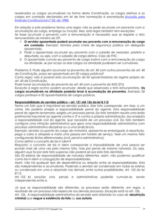 ressalvados os cargos acumuláveis na forma desta Constituição, os cargos eletivos e os
cargos em comissão declarados em lei de livre nomeação e exoneração.(Incluído pela
Emenda Constitucional nº 20, de 1998)
Em relação a este problema temos uma regra: não se pode acumular um provento com a
acumulação do cargo, emprego ou função. Mas, esta regra também tem exceções:
Se fosse acumular o provento com a remuneração é necessário que se respeite o teto
remuneratório do ministro do STF.
1- O servidor aposentado poderá acumular seu provento com a remuneração do cargo
em comissão. Exemplo: Nomeio para chefe de segurança pública um delegado
aposentado.
2- Pode o aposentado acumular seu provento com o subsidio de vereador, prefeito e
deputado, ou seja, com o subsidio de cargo eletivo. Caso do FHC.
3- O aposentado cumula seu provento de cargo inativo com a remuneração do cargo
na atividade, se por acaso os dois cargos na atividade pudessem ser cumuláveis.
Problema 3: Pode alguém acumular os proventos do art. 40 com outros proventos do art. 40
da Constituição, posso ser aposentado em 02 cargos públicos?
Como regra: não é possível esta acumulação de 02 aposentadorias do regime próprio do
art. 40 da Constituição.
Pode haver acumulação do provento do art. 40 com o provento do INSS (STJ)
Exceção à regra acima: podem acumular, desde que observado o teto remuneratório. Os
cargos acumuláveis na atividade poderão levar à acumulação de proventos. Exemplo: 02
cargos professor e 02 aposentadorias de cargos públicos.
Responsabilidade do servidor público – art. 121 até 126 da lei 8.112
Tenho um fato que é imputável ao servidor público. Este fato corresponde, em tese, a um
crime, isto poderia ensejar a responsabilidade penal do agente. Esta responsabilidade
penal do agente reclamaria, exigiria um processo penal. Do fato também resulta uma lesão
patrimonial imputável ao agente contra o 3º e contra a própria administração, isso ensejaria
a responsabilidade civil do agente, que necessita de um processo civil. Do fato também
configura uma infração administrativa que gera uma responsabilidade administrativa com
processo administrativo-disciplinar ou a uma sindicância.
Exemplo: servidor ocupante do cargo de motorista, apresenta-se embriagado à repartição,
pega o carro e atropela e mata uma pessoa em horário de serviço. Terei um mesmo fato
configurando ilícitos diferenciados (civil, penal e administrativo).
Como definir o conceito de bis in idem?
Resposta: o conceito de bis in idem corresponde a impossibilidade de uma pessoa ser
punido mais de uma vez pelo mesmo fato, mas por penas de mesma natureza. Ou seja,
alguém que foi por este fato suspenso não poderá ser por este fato demitido.
São 03 esferas de responsabilidade de natureza diferentes, assim, não podemos qualificar
como bis in idem a conjugação de responsabilidades.
Assim, não há qualquer tipo de dependência ou relação entre as responsabilidades. Esta
são independentes e acumuláveis. Podendo o servidor ser condenado em todas as esferas
ou condenado em uma e absolvido nas demais, entre outras possibilidades. Art. 125 da lei
8112.
Art. 125. As sanções civis, penais e administrativas poderão cumular-se, sendo
independentes entre si.
Já que as responsabilidade são diferentes, os processos serão diferente, em regra, o
resultado de um processo não repercute nos demais processos. Exceção está no art. 126.
Art. 126. A responsabilidade administrativa do servidor será afastada no caso de absolvição
criminal que negue a existência do fato ou sua autoria.
direitoadministrativo-prof-140325213937-phpapp01.doc 24
 