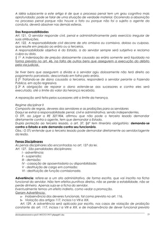 A idéia subjacente a este artigo é de que o processo penal tem um grau cognitivo mais
aprofundado; pode se falar de uma situação de verdade material. Ocorrendo a absolvição
no processo penal porque não houve o fato ou porque não foi o sujeito o agente da
conduta, deverá absolver nas demais esferas.
Das Responsabilidades
Art. 121. O servidor responde civil, penal e administrativamente pelo exercício irregular de
suas atribuições.
Art. 122. A responsabilidade civil decorre de ato omissivo ou comissivo, doloso ou culposo,
que resulte em prejuízo ao erário ou a terceiros.
A responsabilidade objetiva é do Estado, a do servidor sempre será subjetiva e reclama
culpa ou dolo.
§ 1o
A indenização de prejuízo dolosamente causado ao erário somente será liquidada na
forma prevista no art. 46, na falta de outros bens que assegurem a execução do débito
pela via judicial.
Se tiver bens que assegurem a dívida e o servidor agiu dolosamente não terá direito ao
pagamento parcelado, descontado em folha pelo erário.
§ 2o
Tratando-se de dano causado a terceiros, responderá o servidor perante a Fazenda
Pública, em ação regressiva.
§ 3o
A obrigação de reparar o dano estende-se aos sucessores e contra eles será
executada, até o limite do valor da herança recebida.
A reparação será feita pelos sucessores até o limite da herança.
Regime disciplinar II
Composto de regras, deveres dos servidores e as proibições para os servidores
Daqui se extrai a responsabilidade penal, civil e administrativa, sendo independentes.
O STF, ao julgar o RE 327.904, afirmou que não pode o terceiro lesado demandar
diretamente contra o agente, tem que demandar o Estado.
Dupla proteção ao terceiro lesado, o art. 37, §6º tem itinerário obrigatório: demanda-se
contra o Estado e este demanda contra seu funcionário.
Obs.: O STJ entende que o terceiro lesado pode demandar diretamente ao servidor/agente
da lesão.
Penas Disciplinares
As penas disciplinares são encontradas no art. 127 da lei.
Art. 127. São penalidades disciplinares:
I - advertência;
II - suspensão;
III - demissão;
IV - cassação de aposentadoria ou disponibilidade;
V - destituição de cargo em comissão;
VI - destituição de função comissionada.
Advertência: refere-se a um ato administrativo, de forma escrita, que vai inscrito na ficha
funcional do servidor. Não tem efeitos punitivos diretos, não se perde a estabilidade, não se
perde dinheiro. Apenas suja-se a ficha do servidor.
Eventualmente temos um efeito indireto, como vedar a promoção.
Geram Advertência:
a- Inobservância dos deveres funcionais, tal como previsto no art. 116.
b- Violação dos artigos 117, incisos I a VIII e XIX.
Art. 129. A advertência será aplicada por escrito, nos casos de violação de proibição
constante do art. 117, incisos I a VIII e XIX, e de inobservância de dever funcional previsto
direitoadministrativo-prof-140325213937-phpapp01.doc 25
 