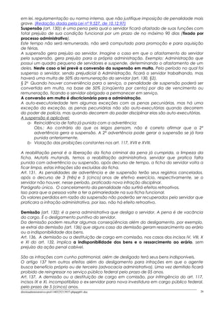em lei, regulamentação ou norma interna, que não justifique imposição de penalidade mais
grave. (Redação dada pela Lei nº 9.527, de 10.12.97)
Suspensão (art. 130): é uma pena pela qual o servidor ficará afastado de suas funções com
total prejuízo de sua condição funcional por um prazo de no máximo 90 dias (fixado por
processo administrativo).
Este tempo não será remunerado, não será computado para promoção e para aquisição
de férias.
A suspensão gera prejuízo ao servidor. Imagine o caso em que o afastamento do servidor
pela suspensão, gera prejuízo para a própria administração. Exemplo: Administração que
possui um quadro pequeno de servidores e suspende, determinando o afastamento de um
deles. Neste caso a lei prevê a conversão da suspensão em multa. Pelo período no qual foi
suspenso o servidor, sendo prejudicial à Administração, ficará o servidor trabalhando, mas
haverá uma multa de 50% da remuneração do servidor (art. 130, §2).
§ 2o
Quando houver conveniência para o serviço, a penalidade de suspensão poderá ser
convertida em multa, na base de 50% (cinqüenta por cento) por dia de vencimento ou
remuneração, ficando o servidor obrigado a permanecer em serviço.
A conversão em multa é discricionária para a administração.
A auto-executoriedade tem algumas exceções com as penas pecuniárias, mas há uma
exceção da exceção, as penas pecuniárias não são auto-executórias quando decorrem
do poder de polícia, mas quando decorrem do poder disciplinar elas são auto-executórias.
A suspensão é aplicável:
a- Reincidência de falta já punida com a advertência;
Obs.: Ao contrário do que os leigos pensam, não é correto afirmar que a 2ª
advertência gera a suspensão. A 2ª advertência pode gerar a suspensão se já fora
punida anteriormente.
b- Violação das proibições constantes nos art. 117, XVII e XVIII.
A reabilitação penal é a liberação da ficha criminal da pena já cumprida, a limpeza da
ficha. Mutatis mutandis, temos a reabilitação administrativa, servidor que pratica falta
punida com advertência ou suspensão, após decurso de tempo, a ficha do servidor volta a
ficar limpa, estas infrações são excluídas da ficha.
Art. 131. As penalidades de advertência e de suspensão terão seus registros cancelados,
após o decurso de 3 (três) e 5 (cinco) anos de efetivo exercício, respectivamente, se o
servidor não houver, nesse período, praticado nova infração disciplinar.
Parágrafo único. O cancelamento da penalidade não surtirá efeitos retroativos.
Isso para que a pessoa volte a ter a primariedade na sua ficha funcional.
Os valores perdidos em razão da suspensão não poderão ser recuperados pelo servidor que
praticara a infração administrativa, por isso, não há efeito retroativo.
Demissão (art. 132): é a pena administrativa que desliga o servidor. A pena é de vacância
do cargo. É o desligamento punitivo do servidor.
Da demissão podem resultar algumas conseqüências além do desligamento, por exemplo,
se extrai da demissão (art. 136) que alguns caso da demissão geram ressarcimento ao erário
ou a indisponibilidade dos bens.
Art. 136. A demissão ou a destituição de cargo em comissão, nos casos dos incisos IV, VIII, X
e XI do art. 132, implica a indisponibilidade dos bens e o ressarcimento ao erário, sem
prejuízo da ação penal cabível.
São as infrações com cunho patrimonial, além de desligado terá seus bens indisponíveis.
O artigo 137 tem outros efeitos além do desligamento para infrações em que o agente
busca benefício próprio ou de terceiro (advocacia administrativa). Uma vez demitido ficará
proibido de reingressar no serviço público federal pelo prazo de 05 anos.
Art. 137. A demissão ou a destituição de cargo em comissão, por infringência do art. 117,
incisos IX e XI, incompatibiliza o ex-servidor para nova investidura em cargo público federal,
pelo prazo de 5 (cinco) anos.
direitoadministrativo-prof-140325213937-phpapp01.doc 26
 