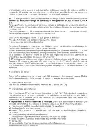 Improbidade, crime contra a administração, aplicação irregular de dinheiro público e
corrupção. O servidor que comete estas condutas fica impedido de retornar ao serviço
público ad eternum é a chamada demissão a bem do serviço público.
Art. 137, Parágrafo único. Não poderá retornar ao serviço público federal o servidor que for
demitido ou destituído do cargo em comissão por infringência do art. 132, incisos I, IV, VIII, X
e XI.
Para o professor é inconstitucional por trazer consigo a aplicação de uma pena perpétua.
O STF em controle concentrado e difuso ainda não analisou esta regra, ou seja, permanece
constitucional.
Tem um julgamento do STF em que no obter dictum já se deparou com este assunto e 02
ministros disseram que é uma questão inconstitucional.
Existe um rol de infrações no art. 132 que geram a demissão
Art. 132. A demissão será aplicada nos seguintes casos:
I - crime contra a administração pública;
Do mesmo fato pode ocorrer a responsabilidade penal, administrativa e civil do agente.
Crime contra a administração pública gera a demissão.
Poderá a administração pública aplicar a pena de punição com base neste art. 132, I, sem
que haja sentença penal transitada em julgada sobre o crime contra a administração?
Se a resposta for positiva estará se dando aos julgadores disciplinares (comissão ou
sindicância) a possibilidade de reconhecer um crime.
O STF antigamente dizia que era possível por serem independentes as instâncias e esferas.
Depois o STF passou a dizer que não com base no art. 5º, LVII da Constituição. Agora,
interpretação atual, o STF entendeu que a administração pode punir o servidor mesmo que
não haja sentença penal com trânsito em julgado, se apegando o STF a independência de
instâncias.
II - abandono de cargo;
Quem define o abandono de cargo é o art. 138  ausência intencional por mais de 30 dias.
Ausência não intencional, Por exemplo, é o caso do servidor ser seqüestrado.
III - inassiduidade habitual;
São mais de 60 faltas intercaladas no intervalo de 12 meses (art. 139).
IV - improbidade administrativa;
Última decisão do STF sobre este assunto consiste no RMS 24699 [fala de discricionariedade
administrativa (mais de uma opção dada ao administrador pela lei) e conceito jurídico
indeterminado + ninguém pode ser demitido por improbidade, sem que tenha sido
condenado por improbidade]
A improbidade é matéria reservada à jurisdição, para que possa fazer a demissão por
infração administrativa é necessária a condenação por juiz de direito em improbidade.
V - incontinência pública e conduta escandalosa, na repartição;
VI - insubordinação grave em serviço;
VII - ofensa física, em serviço, a servidor ou a particular, salvo em legítima defesa própria ou
de outrem;
VIII - aplicação irregular de dinheiros públicos;
IX - revelação de segredo do qual se apropriou em razão do cargo;
X - lesão aos cofres públicos e dilapidação do patrimônio nacional;
XI - corrupção;
XII - acumulação ilegal de cargos, empregos ou funções públicas;
direitoadministrativo-prof-140325213937-phpapp01.doc 27
 