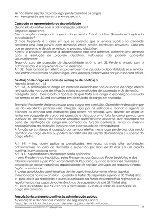 Se não fizer a opção no prazo legal perderá ambos os cargos
XIII - transgressão dos incisos IX a XVI do art. 117.
Cassação de aposentadoria ou disponibilidade
Qual o elo do inativo com a administração pública?
Resposta: o provento
Esta cassação corresponde a perda do provento. Esta é a idéia. Quando será aplicada
esta situação?
O mais freqüente é o caso em que se constata que o servidor público na atividade
praticara uma falta punível com demissão, efeito prático perda dos proventos. Caso em
que se aposenta e depois se instaura o processo disciplinar.
Aberto o processo disciplinar a aposentadoria não será deferida, somente será deferida
após a resolução do processo disciplinar, instaurado não poderei aposentar
voluntariamente.
Segundo caso de cassação de disponibilidade está no art. 32. Perde o vinculo com a
administração, é o equivalente com a demissão.
Art. 32. Será tornado sem efeito o aproveitamento e cassada a disponibilidade se o servidor
não entrar em exercício no prazo legal, salvo doença comprovada por junta médica oficial.
Destituição de cargo em comissão ou função de confiança
Previsão legal: Art. 135
Art. 135. A destituição de cargo em comissão exercido por não ocupante de cargo efetivo
será aplicada nos casos de infração sujeita às penalidades de suspensão e de demissão.
Parágrafo único. Constatada a hipótese de que trata este artigo, a exoneração efetuada
nos termos do art. 35 será convertida em destituição de cargo em comissão.
Exemplo: Presidente designa pessoas para cargos em comissão. O presidente descobre que
um dos escolhidos praticou uma infração. Liga par ao indicado e manda o agente se
exonerar ou exonera sem motivação (isso ocorre na prática). Mas, deveria ser assim, se
tenho um ocupante de cargo em comissão e descubro uma falta funcional punida com
punição ou demissão vou instaurar processo administrativo-disciplinar que redundará na
pena de destituição de cargo em comissão ou função confiança, tendo as mesmas
conseqüências da demissão, inclusive com a devolução de verba pública.
A função de confiança é ocupada por servidor efetivo, neste caso perderá os dois sendo
demitido do cargo efetivo ou poderá ser destituído da função de confiança e suspenso do
cargo efetivo.
Art. 141 – traz quem aplica as penalidades, em regra, as mais altas autoridades
administrativas no caso de demissão e suspensão por mais de 30 dias. Há um alçada
punitiva, quem aplica a pena.
Art. 141. As penalidades disciplinares serão aplicadas:
I - pelo Presidente da República, pelos Presidentes das Casas do Poder Legislativo e dos
Tribunais Federais e pelo Procurador-Geral da República, quando se tratar de demissão e
cassação de aposentadoria ou disponibilidade de servidor vinculado ao respectivo Poder,
órgão, ou entidade;
II - pelas autoridades administrativas de hierarquia imediatamente inferior àquelas
mencionadas no inciso anterior quando se tratar de suspensão superior a 30 (trinta) dias;
III - pelo chefe da repartição e outras autoridades na forma dos respectivos regimentos ou
regulamentos, nos casos de advertência ou de suspensão de até 30 (trinta) dias;
IV - pela autoridade que houver feito a nomeação, quando se tratar de destituição de
cargo em comissão.
Prescrição da pretensão punitiva da administração publica
A prescrição é decorrência imediata da segurança jurídica.
Prazo, termo inicial, final e causas de interrupção, a lei é muito clara.
direitoadministrativo-prof-140325213937-phpapp01.doc 28
 