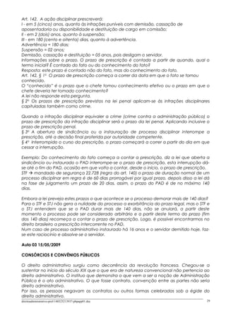 Art. 142. A ação disciplinar prescreverá:
I - em 5 (cinco) anos, quanto às infrações puníveis com demissão, cassação de
aposentadoria ou disponibilidade e destituição de cargo em comissão;
II - em 2 (dois) anos, quanto à suspensão;
III - em 180 (cento e oitenta) dias, quanto á advertência.
Advertência = 180 dias;
Suspensão = 02 anos;
Demissão, cassação e destituição = 05 anos, pois desligam o servidor.
Informações sobre o prazo. O prazo de prescrição é contado a partir de quando, qual o
termo inicial? É contado do fato ou do conhecimento do fato?
Resposta: este prazo é contado não do fato, mas do conhecimento do fato.
Art. 142, § 1o
O prazo de prescrição começa a correr da data em que o fato se tornou
conhecido.
O “conhecido” é o prazo que o chefe tomou conhecimento efetivo ou o prazo em que o
chefe deveria ter tomado conhecimento?
A lei não responde esta pergunta.
§ 2o
Os prazos de prescrição previstos na lei penal aplicam-se às infrações disciplinares
capituladas também como crime.
Quando a infração disciplinar equivaler a crime (crime contra a administração pública) o
prazo de prescrição da infração disciplinar será o prazo da lei penal. Aplicando inclusive o
prazo de prescrição penal.
§ 3o
A abertura de sindicância ou a instauração de processo disciplinar interrompe a
prescrição, até a decisão final proferida por autoridade competente.
§ 4o
Interrompido o curso da prescrição, o prazo começará a correr a partir do dia em que
cessar a interrupção.
Exemplo: Do conhecimento do fato começa a contar a prescrição, diz a lei que aberta a
sindicância ou instaurado o PAD interrompe-se o prazo de prescrição, esta interrupção dá-
se até o fim do PAD, ocasião em que volta a contar, desde o início, o prazo de prescrição.
STF  mandado de segurança 22.728 (regra do art. 140) o prazo de duração normal de um
processo disciplinar em regra é de 60 dias prorrogável por igual prazo, depois disso a lei dá
na fase de julgamento um prazo de 20 dias, assim, o prazo do PAD é de no máximo 140
dias.
Embora a lei preveja estes prazos o que acontece se o processo demorar mais de 140 dias?
Para o STF e STJ não gera a nulidade do processo a exorbitância do prazo legal, mas o STF e
o STJ entendem que se o PAD durar mais de 140 dias, não se anulará, a partir deste
momento o processo pode ser considerado arbitrário e a partir deste termo do prazo (fim
dos 140 dias) recomeça a contar o prazo de prescrição. Logo, é possível encontrarmos no
direito brasileiro a prescrição intercorrente no PAD.
Num caso de processo administrativo instaurado há 16 anos e o servidor demitido hoje, faz-
se este raciocínio e absolve-se o servidor.
Aula 03 15/05/2009
CONSÓRCIOS E CONVÊNIOS PÚBLICOS
O direito administrativo surgiu como decorrência da revolução francesa. Chegou-se a
sustentar no início do século XIX que o que era de natureza convencional não pertencia ao
direito administrativo. O instituo que demonstra o que vem a ser a noção de Administração
Pública é o ato administrativo. O que fosse contrato, convenção entre as partes não seria
direito administrativo.
Por isso, as pessoas negavam os contratos ou outros formas celebradas sob a égide do
direito administrativo.
direitoadministrativo-prof-140325213937-phpapp01.doc 29
 
